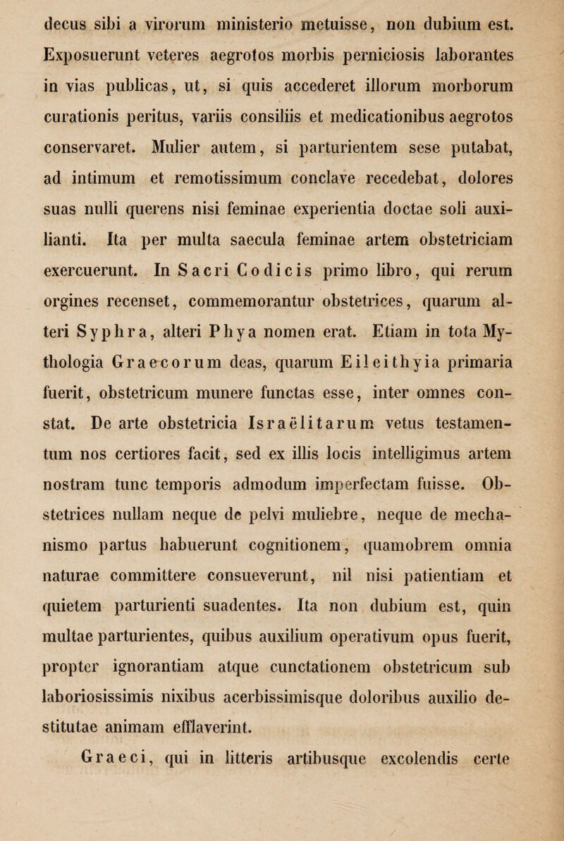 decus sibi a virorum ministerio metuisse, non dubium est. Exposuerunt veteres aegrotos morbis perniciosis laborantes in vias publicas, ut, si quis accederet illorum morborum curationis peritus, variis consiliis et medicationibus aegrotos conservaret. Mulier autem, si parturientem sese putabat, ad intimum et remotissimum conclave recedebat, dolores suas nulli querens nisi feminae experientia doctae soli auxi- lianti. Ita per multa saecula feminae artem obstetriciam exercuerunt. In Sacri Codicis primo libro, qui rerum orgines recenset, commemorantur obstetrices, quarum al¬ teri S y p h r a, alteri P h y a nomen erat. Etiam in tota My- thologia Graecorum deas, quarum E i 1 e i t h y i a primaria fuerit, obstetricum munere functas esse, inter omnes con¬ stat. De arte obstetricia Israelitarum vetus testamen¬ tum nos certiores facit, sed ex illis locis intelligimus artem nostram tunc temporis admodum imperfectam fuisse. Ob¬ stetrices nullam neque de pelvi muliebre, neque de mecha¬ nismo partus habuerunt cognitionem, quamobrem omnia naturae committere consueverunt, nil nisi patientiam et quietem parturienti suadentes. Ita non dubium est, quin multae parturientes, quibus auxilium operativum opus fuerit, propter ignorantiam atque cunctationem obstetricum sub laboriosissimis nixibus acerbissimisque doloribus auxilio de¬ stitutae animam efflaverint. Graeci, qui in litteris artibusque excolendis certe