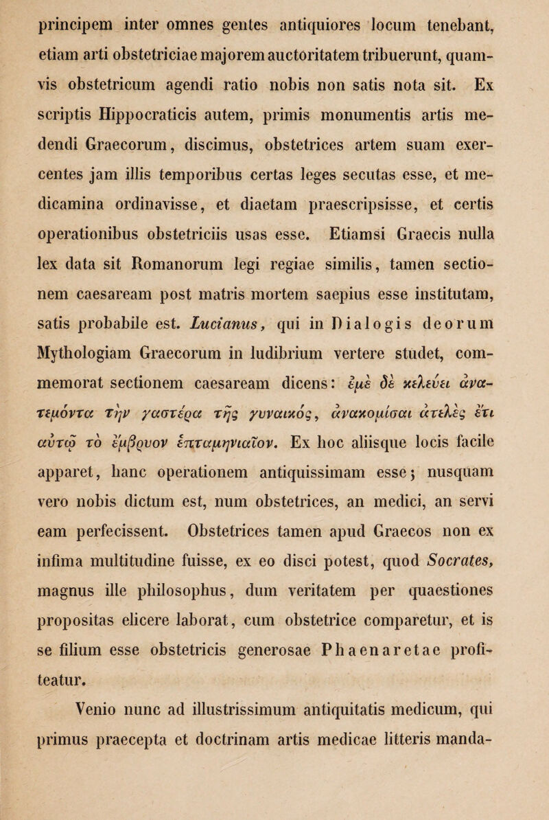 principem inter omnes gentes antiquiores locum tenebant, etiam arti obstetriciae majorem auctoritatem tribuerunt, quam¬ vis obstetricum agendi ratio nobis non satis nota sit. Ex scriptis Hippocraticis autem, primis monumentis artis me¬ dendi Graecorum, discimus, obstetrices artem suam exer¬ centes jam illis temporibus certas leges secutas esse, et me¬ dicamina ordinavisse, et diaetam praescripsisse, et certis operationibus obstetriciis usas esse. Etiamsi Graecis nulla lex data sit Romanorum legi regiae similis, tamen sectio¬ nem Caesaream post matris mortem saepius esse institutam, satis probabile est. Luci anus, qui in Dialogis deorum Mythologiam Graecorum in ludibrium vertere studet, com¬ memorat sectionem caesaream dicens: epe de xtlevH ava- repovTcc rijv yaaxega rijg yvvcanog, avccxojAiocu artkhg exi avxcg xo eppQvov ejtxa^rjncciov. Ex hoc aliisque locis facile apparet, hanc operationem antiquissimam esse; nusquam vero nobis dictum est, num obstetrices, an medici, an servi eam perfecissent. Obstetrices tamen apud Graecos non ex infima multitudine fuisse, ex eo disci potest, quod Socrates, magnus ille philosophus, dum veritatem per quaestiones propositas elicere laborat, cum obstetrice comparetur, et is se filium esse obstetricis generosae Ph aena retae profi¬ teatur. Venio nunc ad illustrissimum antiquitatis medicum, qui primus praecepta et doctrinam artis medicae litteris manda-