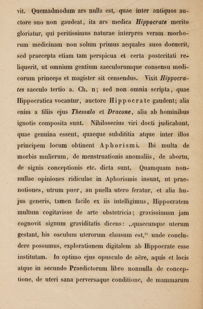 vit. Quemadmodum ars nulla est, quae inter antiquos au¬ ctore suo non gaudeat, ita ars medica Hippocrate merito gloriatur, qui peritissimus naturae interpres veram morbo¬ rum medicinam non solum primus aequales suos docuerit, sed praecepta etiam tam perspicua et certa posteritati re¬ liquerit, ut omnium gentium saeculorumque consensu medi¬ corum princeps et magister sit censendus. Vixit Hippocra¬ tes saeculo tertio a. Ch. n; sed non omnia scripta, quae Hippocratica vocantur, auctore Hippocrate gaudent; alia enim a filiis ejus Thessalo et Dracone, alia ab hominibus ignotis composita sunt. Nihilosecius viri docti judicabant, quae genuina essent, quaeque subdititia atque inter illos principem locum obtinent Aphorismi. Ibi multa de morbis mulierum, de menstruationis anomaliis, de abortu, de signis conceptionis etc. dicta sunt. Quamquam non¬ nullae opiniones ridiculae in Aphorismis insunt, ut prae¬ notiones, utrum puer, an puella utero feratur, et alia hu¬ jus generis, tamen facile ex iis intelligimus, Hippocratem multum cogitavisse de arte obstetricia; gravissimum jam cognovit signum graviditatis dicens: „quaecunquc uterum gestant, bis osculum uterorum clausum est,“ unde conclu¬ dere possumus, explorationem digitalem ab Hippocrate esse institutam. In optimo ejus opusculo de aere, aquis et locis atque in secundo Praedictorum libro nonnulla de concep¬ tione, de uteri sana perversaque conditione, de mammarum