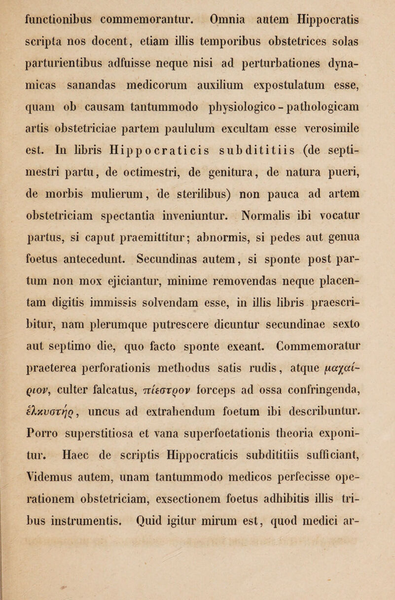 functionibus commemorantur. Omnia autem Hippocratis scripta nos docent, etiam illis temporibus obstetrices solas parturientibus adfuisse neque nisi ad perturbationes dyna- micas sanandas medicorum auxilium expostulatum esse, quam ob causam tantummodo physiologico - pathologicam artis obstetriciae partem paululum excultam esse verosimile est. In libris Hippocraticis sub dititiis (de septi- mestri partu, de octimestri, de genitura, de natura pueri, de morbis mulierum, de sterilibus) non pauca ad artem obstetriciam spectantia inveniuntur. Normalis ibi vocatur partus, si caput praemittitur; abnormis, si pedes aut genua foetus antecedunt. Secundinas autem, si sponte post par¬ tum non mox ejiciantur, minime removendas neque placen¬ tam digitis immissis solvendam esse, in illis libris praescri¬ bitur, nam plerumque putrescere dicuntur secundinae sexto aut septimo die, quo facto sponte exeant. Commemoratur praeterea perforationis methodus satis rudis, atque \iayai- qiov, culter falcatus, nUaxqov forceps ad ossa confringenda, eluvoTrjQ, uncus ad extrahendum foetum ibi describuntur. Porro superstitiosa et vana superfoetationis theoria exponi¬ tur. Haec de scriptis Hippocraticis subdititiis sufficiant, Videmus autem, unam tantummodo medicos perfecisse ope¬ rationem obstetriciam, exsectionem foetus adhibitis illis tri¬ bus instrumentis. Quid igitur mirum est, quod medici ar-