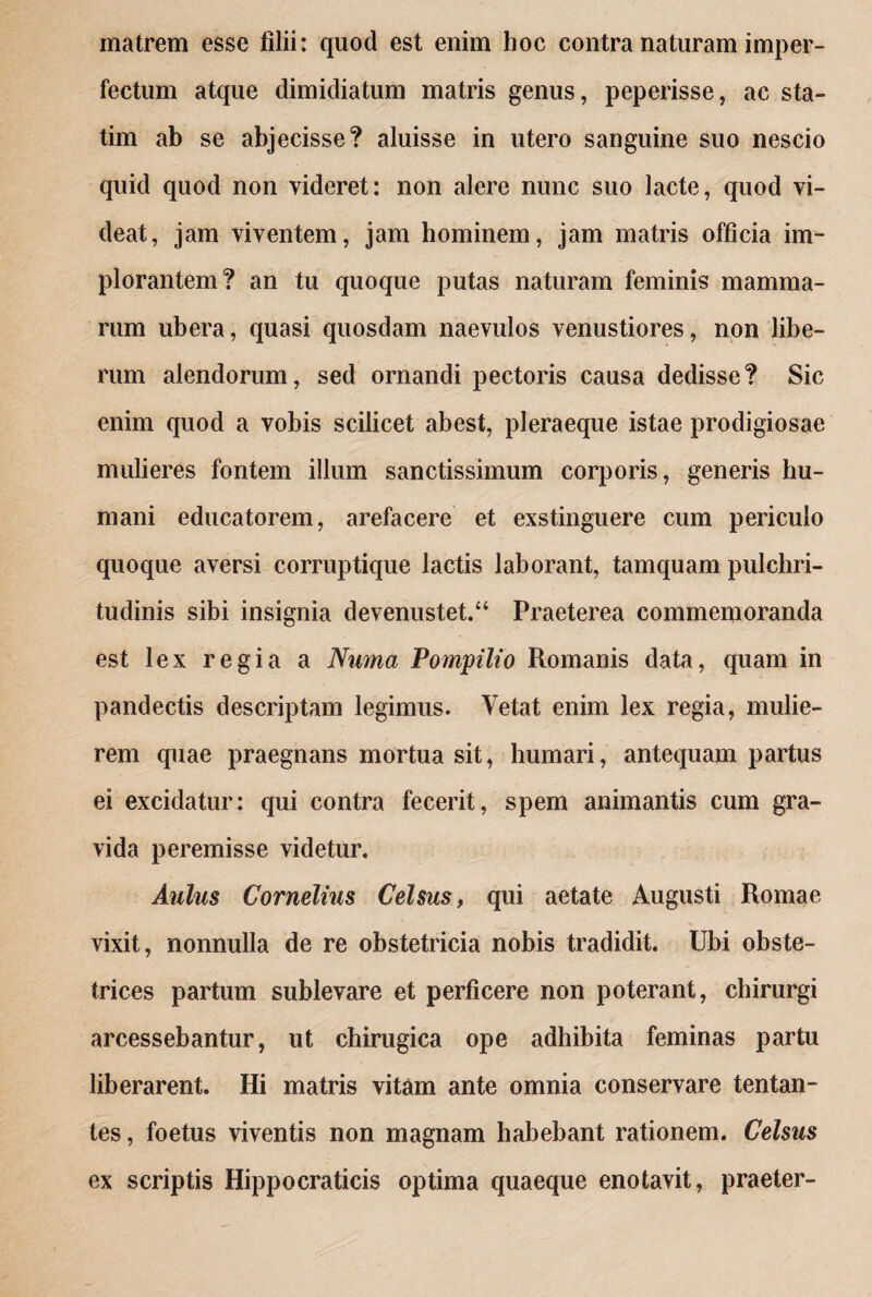 matrem esse filii: quocl est enim hoc contra naturam imper¬ fectum atque dimidiatum matris genus, peperisse, ac sta- tim ab se abj ecisse? aluisse in utero sanguine suo nescio quid quod non videret: non alere nunc suo lacte, quod vi¬ deat, jam viventem, jam hominem, jam matris officia im¬ plorantem? an tu quoque putas naturam feminis mamma¬ rum ubera, quasi quosdam naevulos venustiores, non libe¬ rum alendorum, sed ornandi pectoris causa dedisse? Sic enim quod a vobis scilicet abest, pleraeque istae prodigiosae mulieres fontem illum sanctissimum corporis, generis hu¬ mani educatorem, arefacere et exstinguere cum periculo quoque aversi corruptique lactis laborant, tamquam pulchri¬ tudinis sibi insignia devenustet.a Praeterea commemoranda est lex regia a Numa Pompilio Romanis data, quam in pandectis descriptam legimus. Vetat enim lex regia, mulie¬ rem quae praegnans mortua sit, humari, antequam partus ei excidatur: qui contra fecerit, spem animantis cum gra¬ vida peremisse videtur. Aulus Cornelius Celsus, qui aetate Augusti Romae vixit, nonnulla de re obstetricia nobis tradidit. Ubi obste¬ trices partum sublevare et perficere non poterant, chirurgi arcessebantur, ut chirugica ope adhibita feminas partu liberarent. Hi matris vitam ante omnia conservare tentan- tes, foetus viventis non magnam habebant rationem. Celsus ex scriptis Hippocraticis optima quaeque enotavit, praeter-