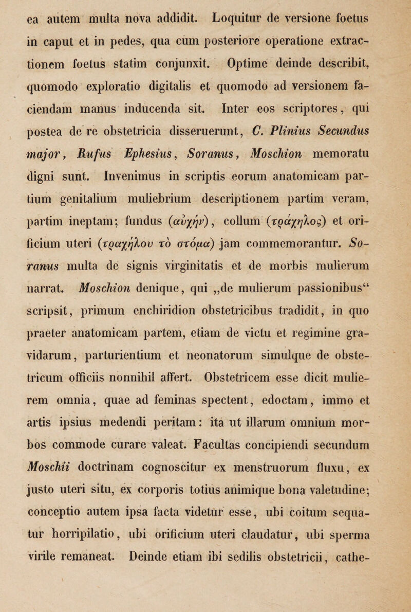 ea autem multa nova addidit. Loquitur de versione foetus in caput et in pedes, qua cum posteriore operatione extrac¬ tionem foetus statim conjunxit. Optime deinde describit, quomodo exploratio digitalis et quomodo ad versionem fa¬ ciendam manus inducenda sit. Inter eos scriptores, qui postea de re obstetricia disseruerunt, C. Plinius Secundus major, Rufus Ephesius, Soranus, Moschion memoratu digni sunt. Invenimus in scriptis eorum anatomicam par¬ tium genitalium muliebrium descriptionem partim veram, partim ineptam; fundus (avy^v), collum (zQay/jXog) et ori¬ ficium uteri (vQccyrjXov zo oropcc) jam commemorantur. So¬ ranus multa de signis virginitatis et de morbis mulierum narrat. Moschion denique, qui „de mulierum passionibus44 scripsit, primum enchiridion obstetricibus tradidit, in quo praeter anatomicam partem, etiam de victu et regimine gra¬ vidarum, parturientium et neonatorum simulque de obste¬ tricum officiis nonnihil affert. Obstetricem esse dicit mulie¬ rem omnia, quae ad feminas spectent, edoctam, immo et artis ipsius medendi peritam: ita ut illarum omnium mor¬ bos commode curare valeat. Facultas concipiendi secundum Moschii doctrinam cognoscitur ex menstruorum fluxu, ex justo uteri situ, ex corporis totius animique bona valetudine; conceptio autem ipsa facta videtur esse, ubi coitum sequa¬ tur horripilatio, ubi orificium uteri claudatur, ubi sperma virile remaneat. Deinde etiam ibi sedilis obstetricii, cathe-