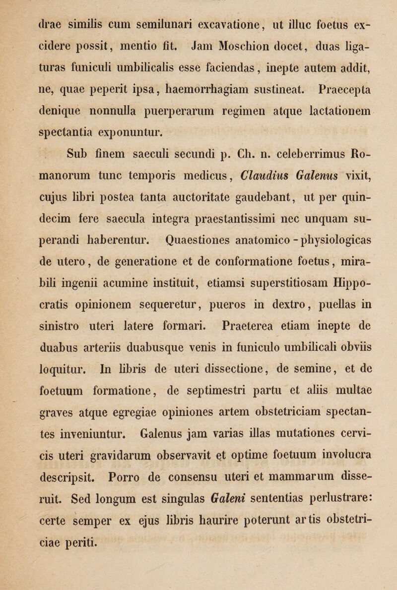 drae similis cum semilunari excavatione, ut illuc foetus ex¬ cidere possit, mentio fit. Jam Moschion docet, duas liga¬ turas funiculi umbilicalis esse faciendas, inepte autem addit, ne, quae peperit ipsa, haemorrhagiam sustineat. Praecepta denique nonnulla puerperarum regimen atque lactationem spectantia exponuntur. Sub finem saeculi secundi p. Ch. n. celeberrimus Ro¬ manorum tunc temporis medicus, Claudius Galenus vixit, cujus libri postea tanta auctoritate gaudebant, ut per quin¬ decim fere saecula integra praestantissimi nec unquam su¬ perandi haberentur. Quaestiones anatomico - physiologicas de utero, de generatione et de conformatione foetus, mira¬ bili ingenii acumine instituit, etiamsi superstitiosam Hippo¬ cratis opinionem sequeretur, pueros in dextro, puellas in sinistro uteri latere formari. Praeterea etiam inepte de duabus arteriis duabusque venis in funiculo umbilicali obviis loquitur. In libris de uteri dissectione, de semine, et de foetuum formatione, de septimestri partu et aliis multae graves atque egregiae opiniones artem obstetriciam spectan¬ tes inveniuntur. Galenus jam varias illas mutationes cervi¬ cis uteri gravidarum observavit et optime foetuum involucra descripsit. Porro de consensu uteri et mammarum disse¬ ruit. Sed longum est singulas Galeni sententias perlustrare: certe semper ex ejus libris haurire poterunt artis obstetri¬ ciae periti.