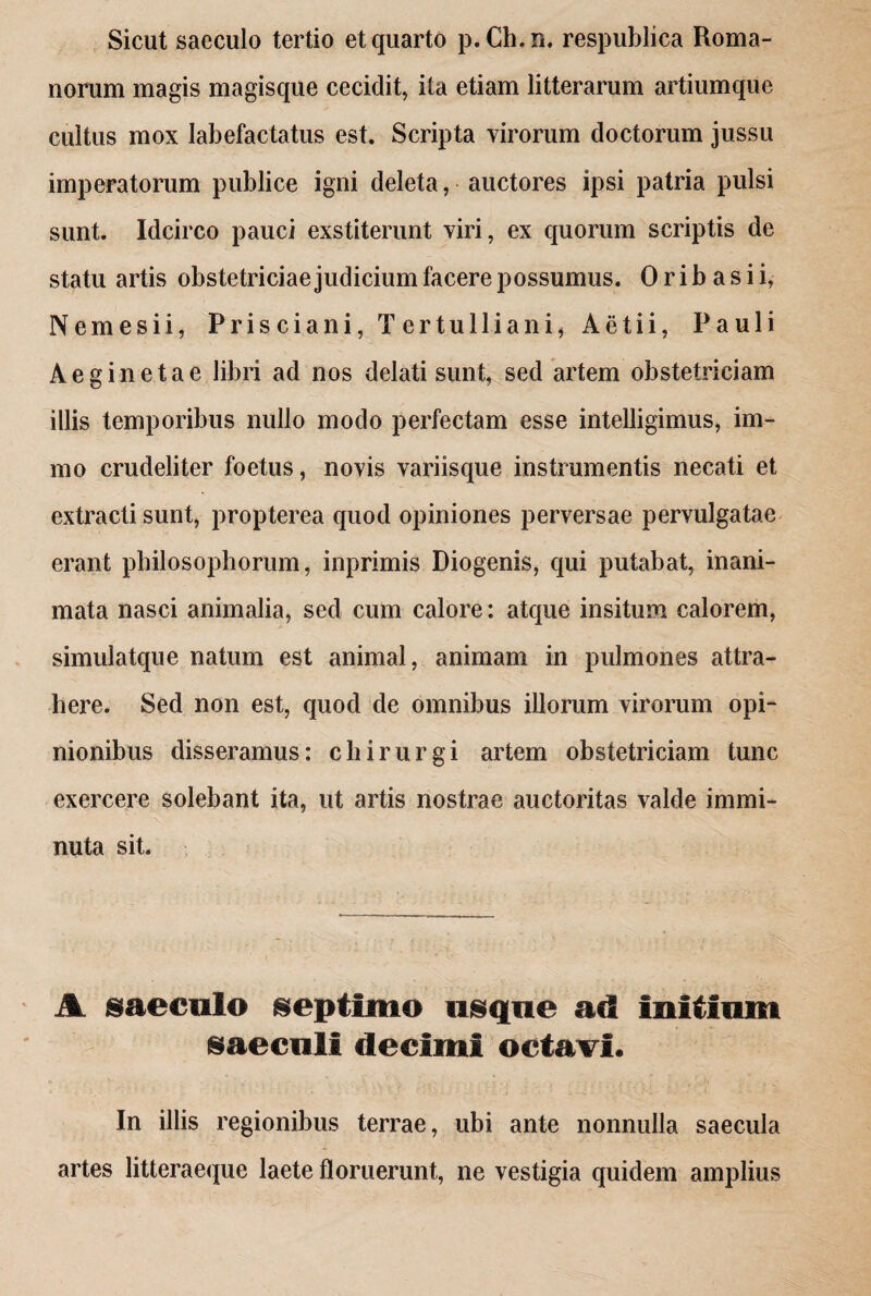 Sicut saeculo tertio et quarto p.Ch.n. respublica Roma¬ norum magis magisque cecidit, ita etiam litterarum artiumque cultus mox labefactatus est. Scripta virorum doctorum jussu imperatorum publice igni deleta, auctores ipsi patria pulsi sunt. Idcirco pauci exstiterunt viri, ex quorum scriptis de statu artis obstetriciae judicium facere possumus. 0 r i b a s i i, Nemesi i, Prisciani, Tertulliani, Aetii, Pauli Aeginetae libri ad nos delati sunt, sed artem obstetriciam illis temporibus nullo modo perfectam esse intelligimus, im- mo crudeliter foetus, novis variisque instrumentis necati et extracti sunt, propterea quod opiniones perversae pervulgatae erant philosophorum, inprimis Diogenis, qui putabat, inani¬ mata nasci animalia, sed cum calore: atque insitum calorem, simulatque natum est animal, animam in pulmones attra¬ here. Sed non est, quod de omnibus illorum virorum opi¬ nionibus disseramus: chirurgi artem obstetriciam tunc exercere solebant ita, ut artis nostrae auctoritas valde immi¬ nuta sit. A saeculo septimo usque ad Initium saeculi decimi octavi. In illis regionibus terrae, ubi ante nonnulla saecula artes litteraeque laete floruerunt, ne vestigia quidem amplius