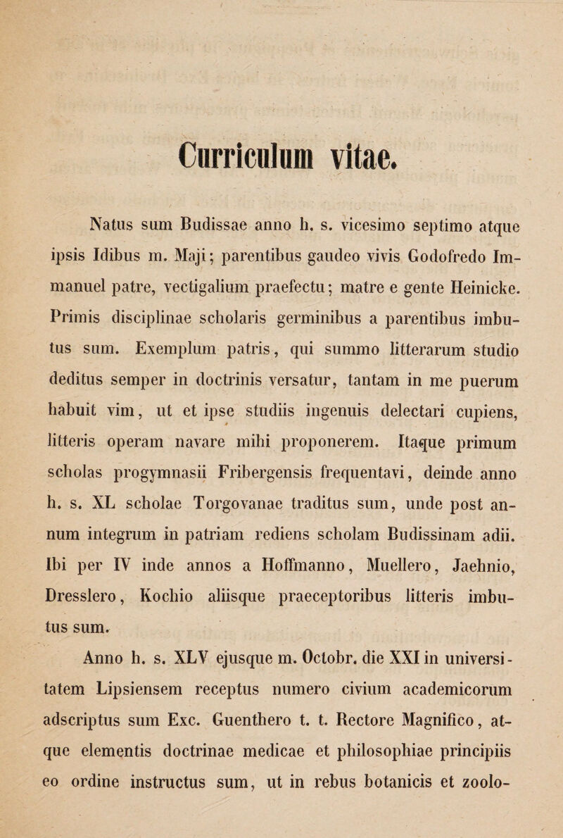 Curriculum vitae. Natus sum Budissae anno h. s. vicesimo septimo atque ipsis Idibus m. Maji; parentibus gaudeo vivis Godofredo Im- manuel patre, vectigalium praefectu; matre e gente Heinicke. Primis disciplinae scholaris germinibus a parentibus imbu¬ tus sum. Exemplum patris, qui summo litterarum studio deditus semper in doctrinis versatur, tantam in me puerum habuit vim, ut et ipse studiis ingenuis delectari cupiens, litteris operam navare mihi proponerem. Itaque primum scholas progymnasii Fribergensis frequentavi, deinde anno h. s. XL scholae Torgovanae traditus sum, unde post an¬ num integrum in patriam rediens scholam Budissinam adii. Ibi per IV inde annos a Hoffmanno, Muellero, Jaehnio, Dresslero, Kochio aliisque praeceptoribus litteris imbu¬ tus sum. Anno h. s. XLV ejusque m. Octobr. die XXI in universi - tatem Lipsiensem receptus numero civium academicorum adscriptus sum Exc. Guenthero t. t. Bectore Magnifico, at¬ que elementis doctrinae medicae et philosophiae principiis eo ordine instructus sum, ut in rebus botanicis et zoolo-