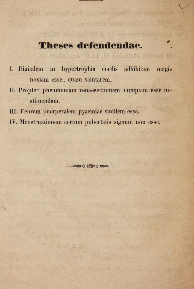 Theses defendendae. ♦ I. Digitalem in hypertrophia cordis adhibitam magis noxiam esse, quam salutarem. II. Propter pneumoniam venaesectionem nunquam esse in¬ stituendam. III. Febrem puerperalem pyaemiae similem esse.