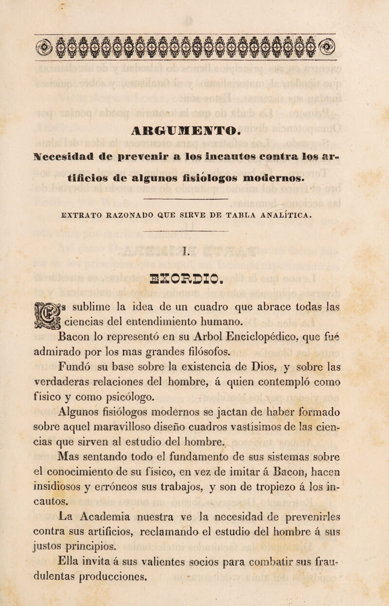 ARGrUMEJSTT©. Necesidad de prevenir a los incautos contra los ar¬ tificios de algunos fisiólogos modernos. EXTRATO RAZONADO QUE SIRVE DE TABLA ANALÍTICA. SCORDIO. sublime la idea de un cuadro que abrace todas las encías del entendimiento humano. Bacon lo representó en su Arbol Enciclopédico, que fué admirado por los mas grandes filósofos. Fundó su base sobre la existencia de Dios, y sobre las verdaderas relaciones del hombre, á quien contempló como físico y como psicólogo. Algunos fisiólogos modernos se jactan de haber formado sobre aquel maravilloso diseño cuadros vastísimos de las cien¬ cias que sirven al estudio del hombre. Mas sentando todo el fundamento de sus sistemas sobre el conocimiento de su físico, en vez de imitar á Bacon, hacen insidiosos y erróneos sus trabajos, y son de tropiezo á los in¬ cautos. La Academia nuestra ve la necesidad de prevenirles contra sus artificios, reclamando el estudio del hombre á sus justos principios. Ella invita á sus valientes socios para combatir sus frau¬ dulentas producciones.