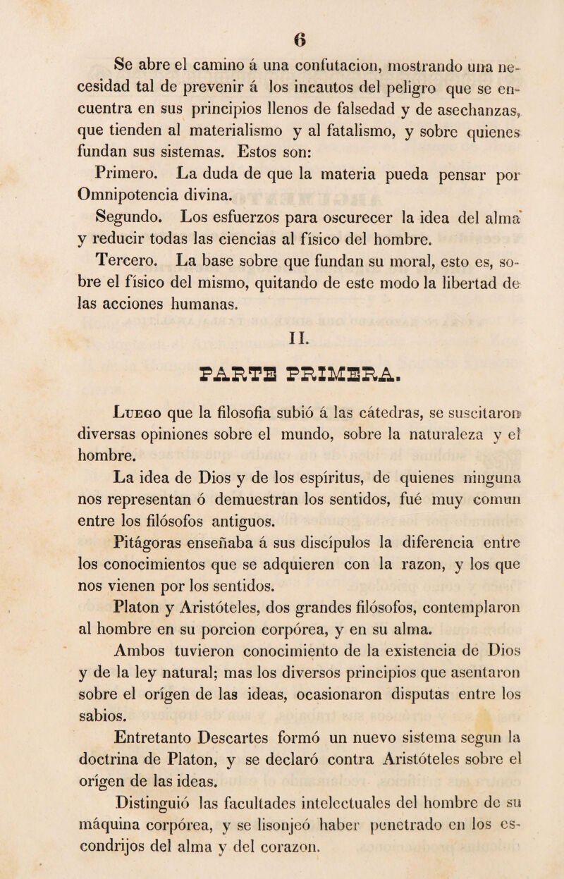 o Se abre el camino á una confutación, mostrando una ne¬ cesidad tal de prevenir á los incautos del peligro que se en¬ cuentra en sus principios llenos de falsedad y de asechanzas, que tienden al materialismo y al fatalismo, y sobre quienes fundan sus sistemas. Estos son: Primero. La duda de que la materia pueda pensar por Omnipotencia divina. Segundo. Los esfuerzos para oscurecer la idea del alma y reducir todas las ciencias al físico del hombre. Tercero. La base sobre que fundan su moral, esto es, so¬ bre el físico del mismo, quitando de este modo la libertad de las acciones humanas. IL PARTE PRIMERA. Luego que la filosofia subió á las cátedras, se suscitaron diversas opiniones sobre el mundo, sobre la naturaleza y el hombre. La idea de Dios y de los espíritus, de quienes ninguna nos representan ó demuestran los sentidos, fué muy común entre los filósofos antiguos. Pitágoras enseñaba á sus discípulos la diferencia entre los conocimientos que se adquieren con la razón, y los que nos vienen por los sentidos. Platon y Aristóteles, dos grandes filósofos, contemplaron al hombre en su porción corpórea, y en su alma. Ambos tuvieron conocimiento de la existencia de Dios y de la ley natural; mas los diversos principios que asentaron sobre el origen de las ideas, ocasionaron disputas entre los sabios. Entretanto Descartes formó un nuevo sistema según la doctrina de Platon, y se declaró contra Aristóteles sobre el origen de las ideas. Distinguió las facultades intelectuales del hombre de su máquina corpórea, y se lisonjeó haber penetrado en los es¬ condrijos del alma y del corazón.