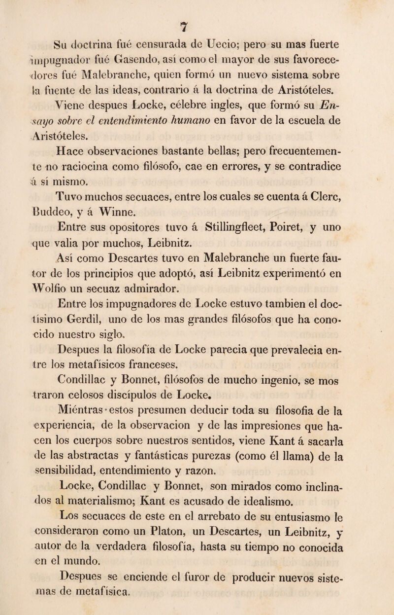 Su doctrina fué censurada de Uccio; pero su mas fuerte impugnador fué Gasendo, así como el mayor de sus favorece¬ dores fué Malebranche, quien formó un nuevo sistema sobre la fuente de las ideas, contrario á la doctrina de Aristóteles. Viene después Locke, célebre ingles, que formó su En¬ sayo sobre el entendimiento humano en favor de la escuela de Aristóteles. Hace observaciones bastante bellas; pero frecuentemen¬ te no raciocina como filósofo, cae en errores, y se contradice á sí mismo. Tuvo muchos secuaces, entre los cuales se cuenta á Clerc, Buddeo, y á Winne. Entre sus opositores tuvo á Stillingfleet, Poiret, y uno que valia por muchos, Leibnitz. Así como Descartes tuvo en Malebranche un fuerte fau¬ tor de los principios que adoptó, así Leibnitz experimentó en Wolfio un secuaz admirador. Entre los impugnadores de Locke estuvo también el doc¬ tísimo Gerdil, uno de los mas grandes filósofos que ha cono¬ cido nuestro siglo. Después la filosofía de Locke parecía que prevalecia en¬ tre los metafísicos franceses. Condillac y Bonnet, filósofos de mucho ingenio, se mos traron celosos discípulos de Locke. Miéntras * estos presumen deducir toda su filosofía de la experiencia, de la observación y de las impresiones que ha¬ cen los cuerpos sobre nuestros sentidos, viene Kant á sacarla de las abstractas y fantásticas purezas (como él llama) de la sensibilidad, entendimiento v razón. V Locke, Condillac y Bonnet, son mirados como inclina¬ dos al materialismo; Kant es acusado de idealismo. Los secuaces de este en el arrebato de su entusiasmo le consideraron como un Platon, un Descartes, un Leibnitz, y autor de la verdadera filosofía, hasta su tiempo no conocida en el mundo. Después se enciende el furor de producir nuevos siste¬ mas de metafísica.