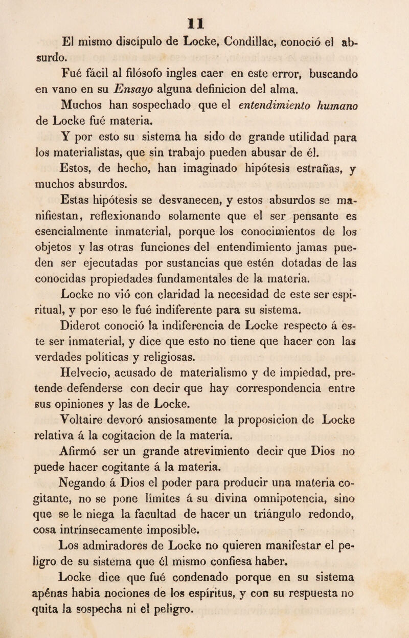 El mismo discípulo de Locke, Condillac, conoció el ab¬ surdo. Fué fácil al filósofo ingles caer en este error, buscando en vano en su Ensayo alguna definición del alma. Muchos han sospechado que el entendimiento humano de Locke fué materia. Y por esto su sistema ha sido de grande utilidad para los materialistas, que sin trabajo pueden abusar de él. Estos, de hecho, han imaginado hipótesis estrañas, y muchos absurdos. Estas hipótesis se desvanecen, y estos absurdos se ma¬ nifiestan, reflexionando solamente que el ser pensante es esencialmente inmaterial, porque los conocimientos de los objetos y las otras funciones del entendimiento jamas pue¬ den ser ejecutadas por sustancias que estén dotadas de las conocidas propiedades fundamentales de la materia. Locke no vió con claridad la necesidad de este ser espi¬ ritual, y por eso le fué indiferente para su sistema. Diderot conoció la indiferencia de Locke respecto á es¬ te ser inmaterial, y dice que esto no tiene que hacer con las verdades políticas y religiosas. Helvecio, acusado de materialismo y de impiedad, pre¬ tende defenderse con decir que hay correspondencia entre sus opiniones y las de Locke. Voltaire devoró ansiosamente la proposición de Locke relativa á la cogitacion de la materia. Afirmó ser un grande atrevimiento decir que Dios no puede hacer cogitante á la materia. Negando á Dios el poder para producir una materia co¬ gitante, no se pone límites á su divina omnipotencia, sino que se le niega la facultad de hacer un triángulo redondo, cosa intrínsecamente imposible. Los admiradores de Locke no quieren manifestar el pe¬ ligro de su sistema que él mismo confiesa haber. Locke dice que fué condenado porque en su sistema apénas había nociones de los espíritus, y con su respuesta no quita Ja sospecha ni el peligro.