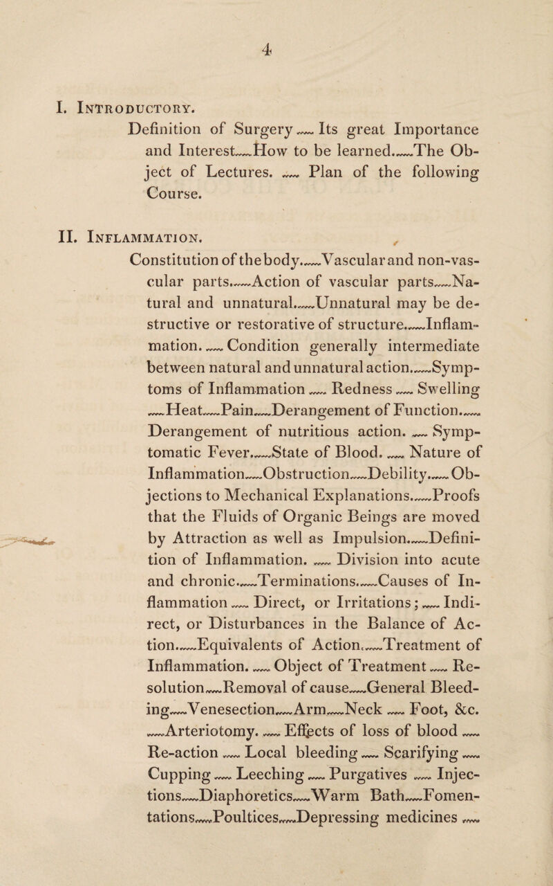 I. Introductory. Definition of Surgery — Its great Importance and Interests*How to be learned._The Ob¬ ject of Lectures. _ Plan of the following Course. II. Inflammation. Constitution of thebody._Vascularand non-vas- cular parts.—Action of vascular parts,~~Na- tural and unnatural.~~.Unnatural may be de¬ structive or restorative of structure.,_Inflam¬ mation. — Condition generally intermediate between natural and unnatural action Symp¬ toms of Inflammation_Redness__Swelling ~~.Heat.—Pain_Derangement of Function.^ Derangement of nutritious action._Symp¬ tomatic Fever._State of Blood,__ Nature of Inflammation_Obstruction.~JDebility.~~. Ob¬ jections to Mechanical Explanations_Proofs that the Fluids of Organic Beings are moved by Attraction as well as Impulsion.—Defini¬ tion of Inflammation._Division into acute and chronic.._Terminations..~~Causes of In¬ flammation Direct, or Irritations; Indi¬ rect, or Disturbances in the Balance of Ac¬ tion_Equivalents of Actiom_Treatment of Inflammation. Object of Treatment Re¬ solution^. Remova 1 of cause_General Bleed- ing~~.Venesection.~~ Arm—Neck — Foot, &c. _Arteriotomy. — Effects of loss of blood_ Re-action Local bleeding_Scarifying_ Cupping Leeching__Purgatives — Injec¬ tions—Diaphoretics~*~ Warm Bath—Fomen- tations~wJ?oultices~~.Depre$sing medicines