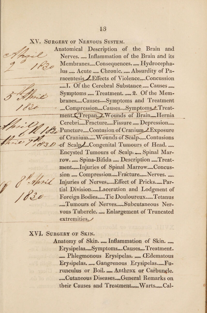 XV. Surgery of Nervous System. > Anatomical Description of the Brain and 9 Nerves._Inflammation of the Brain and its Membranes_Consequences. — Hydrocepha¬ lus ___ Acute_Chronic. — Absurdity of Pa- racentesis^LEffects of Violence—Concussion A, Of the Cerebral Substance.—, Causes ^ Symptoms — Treatment. — 2. Of the Mem- branes^Causes—Symptoms and Treatment ^Compression—Causes—Sy m p t oms^tT re a t- ment^^Hipifi^OVduhdF of Brain^Hernia Cerebri_Fracture_Fissure — Depression— Puncture_Contusion of Cranium^Exposure of Cranium™ Wounds oTScalp.^Contusions /-of Scalp/?LCongenital Tumours of Head._ Encysted Tumours of Scalp..— Spinal Mar¬ row_Spina-Bifida — Description_Treat- ment.~~Jnjuries of Spinal Marrow—Concus¬ sion — Compression^JFracture.—Nerves._ Inj uries of Nerves.—Effect of Pricks._Par¬ tial Division—Laceration and Lodgment of Foreign Bodies.—Tic Douloureux.—Tetanus _Tumours of Nerves.^Subcutaneous Ner¬ vous Tubercle, — Enlargement of Truncated extremities.^ XVI. Surgery of Skin. Anatomy of Skin. — Inflammation of Skin.__ Erysipelas^Symptoms„~Causes~„Treatment. _Phlegmonous Erysipelas._(Edematous Erysipelas. — Gangrenous Erysipelas._Fu- runculus or Boil. ^ Anthrax or Carbuncle. _Cutaneous Diseases^General Remarks on their Causes and Treatment.^Warts™Cal-