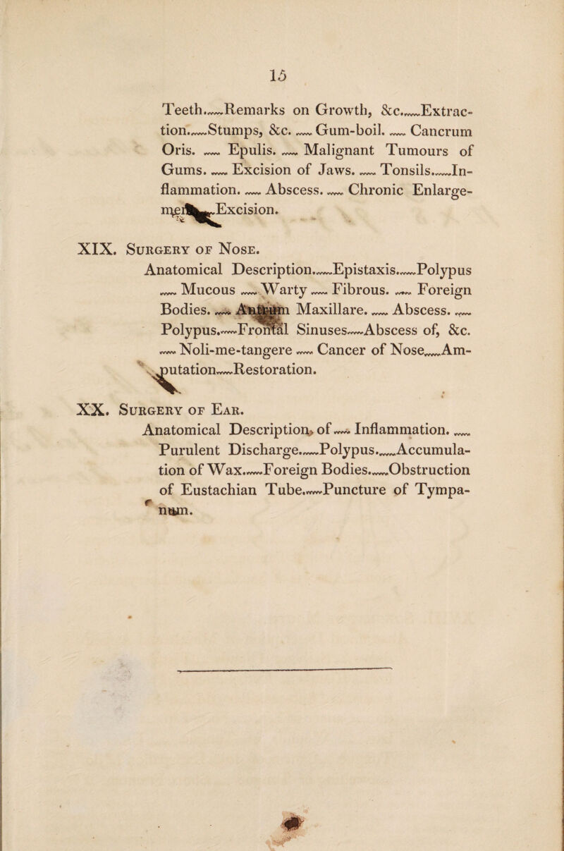 Teeth.^Remarks on Growth, See.._Extrac¬ tion.—Stumps, &c._Gum-boil._Cancrum Oris. — Epulis. Malignant Tumours of Gums. — Excision of Jaws. — Tonsils_In¬ flammation. — Abscess._Chronic Enlarge- •X Excision. XIX. Surgery of Nose. Anatomical Description—Epistaxis.—Polypus _Mucous —Warty.— Fibrous. ^ Foreign Bodies. Antrum Maxillare._Abscess_ Polypus.—Frontal Sinuses—Abscess of, &c. Noli-me-tangere Cancer of Nose_Am- >utation Restoration. XX. Surgery of Ear. Anatomical Description* of Inflammation._ Purulent Discharge_Polypus._Accumula¬ tion of Wax.—Foreign Bodies._Obstruction of Eustachian Tube.^Puncture of Tympa- r K ' ntim.