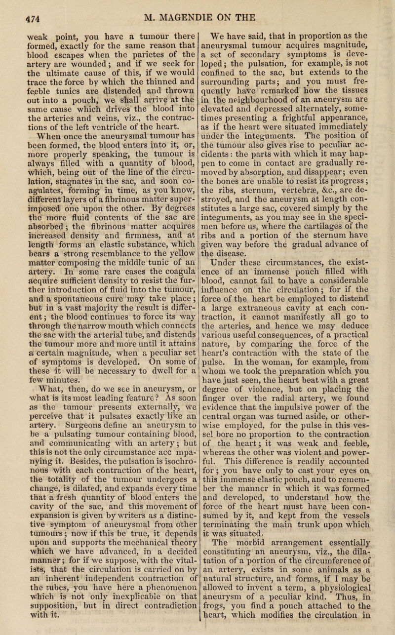 M. MAGENDIE ON THE weak point, you have a tumour there formed, exactly for the same reason that blood escapes when the parietes of the artery are wounded; and if we seek for the ultimate cause of this, if we would trace the force by which the thinned and fejeble tunics are distended, and thrown out into a pouch, we shall arrive at the same cause which drives the blood into the arteries and veins, viz., the contrac¬ tions of the left ventricle of the heart. When once the aneurysmal tumour has been formed, the blood enters into it, or, more properly speaking, the tumour is always filled with a quantity of blood, which, being out of the line of the circu¬ lation, stagnates in the sac, and soon co¬ agulates, forming in time, as you know, different layers of a fibrinous matter super¬ imposed one upon the other. By degrees the more fluid contents of the sac are absorbed; the fibrinous matter acquires increased density and firmness, and at length forms an elastic substance, which bears a strong resemblance to the yellow matter composing the middle tunic of an artery. In some rare cases the coagula acquire sufficient density to resist the fur¬ ther introduction of fluid into the turhour, and a spontaneous cure may take place; but in a vast majority the result is differ¬ ent ; the blood continues to force its way through the narrow mouth which connects the sac with the arterial tube, and distends the tumour more and more until it attains a certain magnitude, when a peculiar set of symptoms is developed. On some of these it will be necessary to dwell for a few minutes. What, then, do we see in aneurysm, or what is its most leading feature ? As soon as the tumour presents externally, we perceive that it pulsates exactly like an artery. Surgeons define an aneurysm to be a pulsating tumour containing blood, and communicating with an artery; but this is not the only circumstance acc mpa- nying it. Besides, the pulsation is isochro¬ nous with each contraction of the heart, the totality of the tumour undergoes a change, is dilated, and expands every time that a fresh quantity of blood enters the cavity of the sac, and this movement of expansion is given by writers as a distinc¬ tive symptom of aneurysmal from other tumours ; now if this be true, it depends upon and supports the mechanical theory which we have advanced, in a decided manner; for if we suppose, with the vital- ists, that the circulation is carried on by an inherent independent contraction of the tubes, you have here a phenomenon which is not only inexplicable on that supposition, but in direct contradiction with it. We have said, that in proportion as the aneurysmal tumour acquires magnitude, a set of secondary symptoms is deve¬ loped ; the pulsation, for example, is not confined to the sac, but extends to the surrounding parts; and you must fre¬ quently have remarked how the tissues in the neighbourhood of an aneurysm are elevated and depressed alternately, some¬ times presenting a frightful appearance, as if the heart were situated immediately under the integuments. The position of the tumour also gives rise to peculiar ac¬ cidents : the parts with which it may hap¬ pen to come in contact are gradually re¬ moved by absorption, and disappear; even the bones are unable to resist its progress; the ribs, sternum, vertebrae, &c., are de¬ stroyed, and the aneurysm at length con¬ stitutes a large sac, covered simply by the integuments, as you may see in the speci¬ men before us, where the cartilages of the ribs and a portion of the sternum have given way before the gradual advance of the disease. Under these circumstances, the exist¬ ence of an immense pouch filled with blood, cannot fail to have a considerable influence on the circulation; for if the force of the heart be employed to distend a large extraneous cavity at each con¬ traction, it cannot manifestly all go to the arteries, and hence we may deduce various useful consequences, of a practical nature, by comparing the force of the heart’s contraction with the state of the pulse. In the woman, for example, from whom we took the preparation which you have just seen, the heart beat with a great degree of violence, but on placing the finger over the radial artery, we found evidence that the impulsive power of the central organ was turned aside, or other¬ wise employed, for the pulse in this ves¬ sel bore no proportion to the contraction of the heart; it was weak and feeble, whereas the other was violent and power¬ ful. This difference is readily accounted for; you have only to cast your eyes on this immense elastic pouch, and to remem¬ ber the manner in which it was formed and developed, to understand how the force of the heart must have been con¬ sumed by it, and kept from the vessels terminating the main trunk upon which it was situated. The morbid arrangement essentially constituting an aneurysm, viz., the dila¬ tation of a portion of the circumference of an artery, exists in some animals as a natural structure, and forms, if I may be allowed to invent a term, a physiological aneurysm of a peculiar kind. Thus, in frogs, you find a pouch attached to the heart, which modifies the circulation in