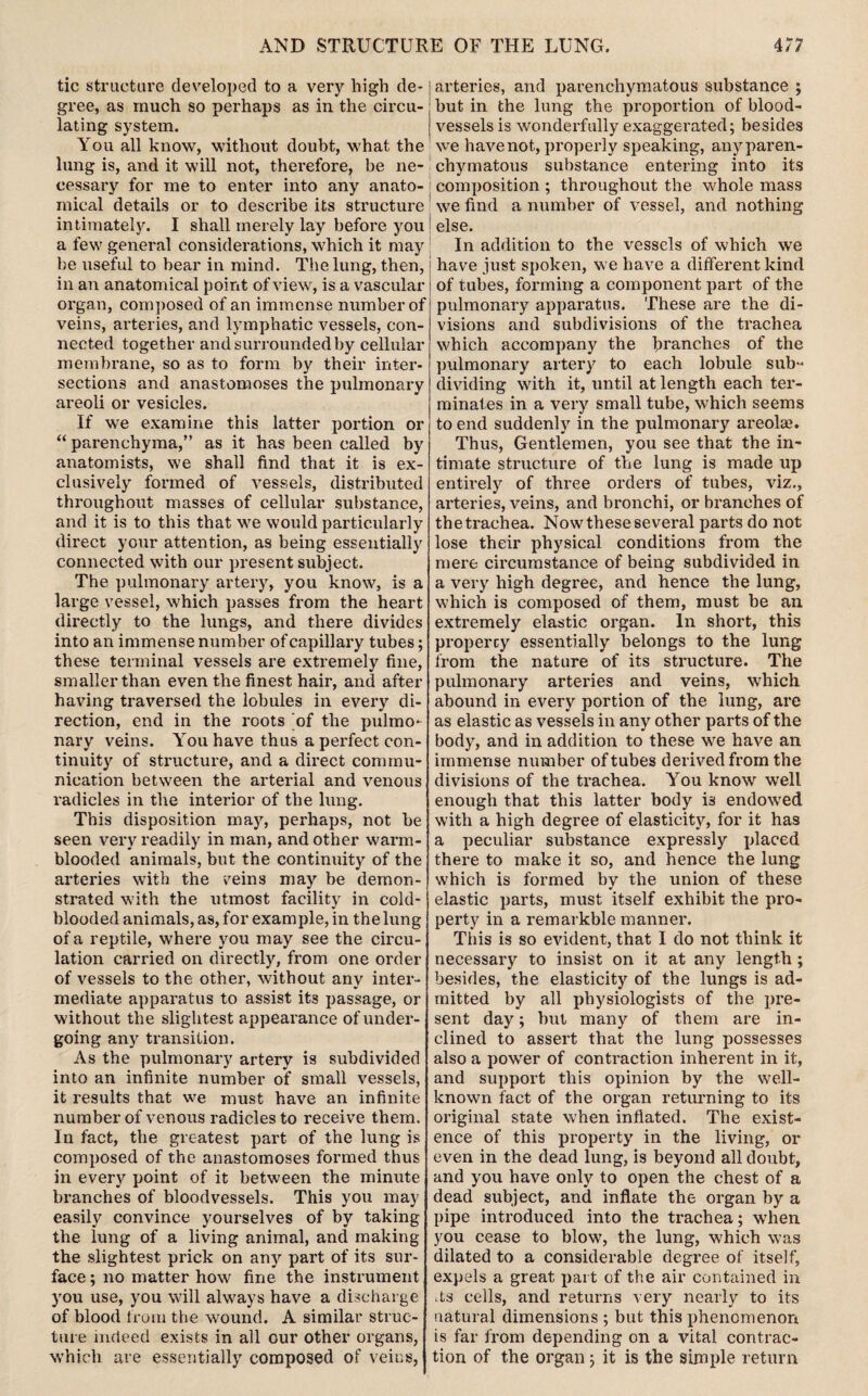 AND STRUCTURE OF THE LUNG. 4/7 tic structure developed to a very high de¬ gree, as much so perhaps as in the circu¬ lating system. You all know, without doubt, what the lung is, and it will not, therefore, be ne¬ cessary for me to enter into any anato¬ mical details or to describe its structure intimately. I shall merely lay before you a few general considerations, which it may be useful to bear in mind. The lung, then, in an anatomical point of view, is a vascular organ, composed of an immense number of veins, arteries, and lymphatic vessels, con¬ nected together and surrounded by cellular membrane, so as to form by their inter¬ sections and anastomoses the pulmonary areoli or vesicles. If we examine this latter portion or “ parenchyma,” as it has been called by anatomists, we shall find that it is ex¬ clusively formed of vessels, distributed throughout masses of cellular substance, and it is to this that we would particularly direct your attention, as being essentially connected with our present subject. The pulmonary artery, you know, is a large vessel, which passes from the heart directly to the lungs, and there divides into an immense number of capillary tubes; these terminal vessels are extremely fine, smaller than even the finest hair, and after having traversed the lobules in every di¬ rection, end in the roots of the pulmo¬ nary veins. You have thus a perfect con¬ tinuity of structure, and a direct commu¬ nication between the arterial and venous radicles in the interior of the lung. This disposition may, perhaps, not be seen very readily in man, and other warm¬ blooded animals, but the continuity of the arteries with the veins may be demon¬ strated with the utmost facility in cold¬ blooded animals, as, for example, in the lung of a reptile, where you may see the circu¬ lation carried on directly, from one order of vessels to the other, without any inter¬ mediate apparatus to assist its passage, or without the slightest appearance of under¬ going any transition. As the pulmonary artery is subdivided into an infinite number of small vessels, it results that we must have an infinite number of venous radicles to receive them. In fact, the greatest part of the lung is composed of the anastomoses formed thus in every point of it between the minute branches of bloodvessels. This you may easily convince yourselves of by taking the lung of a living animal, and making the slightest prick on any part of its sur¬ face ; no matter how fine the instrument you use, you will always have a discharge of blood from the wound. A similar struc¬ ture indeed exists in all our other organs, which are essentially composed of veins, arteries, and parenchymatous substance ; but in the lung the proportion of blood¬ vessels is wonderfully exaggerated; besides we have not, properly speaking, anyparen- chymatous substance entering into its composition ; throughout the whole mass we find a number of vessel, and nothing else. In addition to the vessels of which we have just spoken, we have a different kind of tubes, forming a component part of the pulmonary apparatus. These are the di¬ visions and subdivisions of the trachea which accompany the branches of the pulmonary artery to each lobule sub¬ dividing with it, until at length each ter¬ minates in a very small tube, which seems to end suddenly in the pulmonary areolae. Thus, Gentlemen, you see that the in¬ timate structure of the lung is made up entirely of three orders of tubes, viz., arteries, veins, and bronchi, or branches of the trachea. Now these several parts do not lose their physical conditions from the mere circumstance of being subdivided in a very high degree, and hence the lung, which is composed of them, must be an extremely elastic organ. In short, this propercy essentially belongs to the lung from the nature of its structure. The pulmonary arteries and veins, which abound in every portion of the lung, are as elastic as vessels in any other parts of the body, and in addition to these we have an immense number of tubes derived from the divisions of the trachea. You know well enough that this latter body is endowed with a high degree of elasticity, for it has a peculiar substance expressly placed there to make it so, and hence the lung which is formed by the union of these elastic parts, must itself exhibit the pro¬ perty in a remarkble manner. This is so evident, that I do not think it necessary to insist on it at any length; besides, the elasticity of the lungs is ad¬ mitted by all physiologists of the pre¬ sent day; but many of them are in¬ clined to assert that the lung possesses also a power of contraction inherent in it, and support this opinion by the well- known fact of the organ returning to its original state when inflated. The exist¬ ence of this property in the living, or even in the dead lung, is beyond all doubt, and you have only to open the chest of a dead subject, and inflate the organ by a pipe introduced into the trachea; when you cease to blow, the lung, which was dilated to a considerable degree of itself, expels a great part of the air contained in ^s cells, and returns very nearly to its natural dimensions ; but this phenomenon is far from depending on a vital contrac¬ tion of the organ; it is the simple return