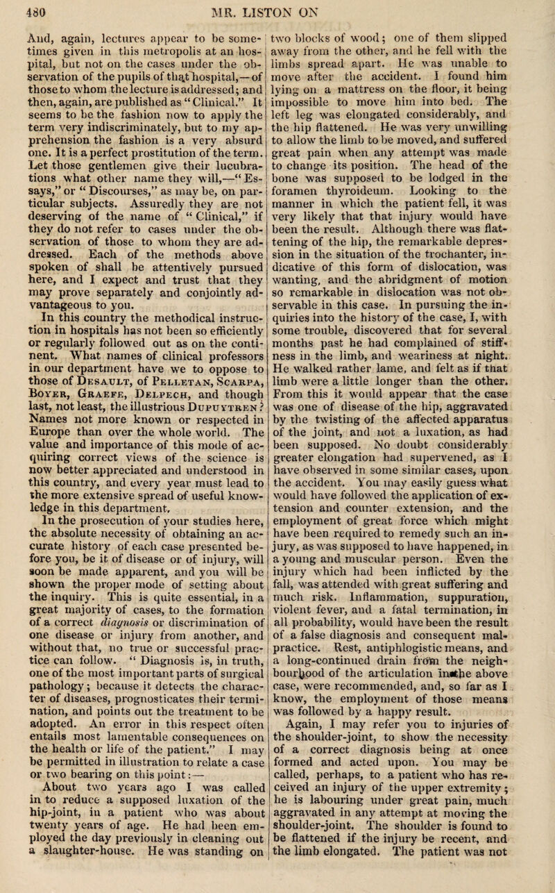 And, again, lectures appear to be some¬ times given in this metropolis at an hos¬ pital, but not on the cases under the ob¬ servation of the pupils of tlia^t hospital,— of those to whom the lecture is addressed; and then, again, are published as “ Clinical.” It seems to be the fashion now to apply the term very indiscriminately, but to my ap¬ prehension the fashion is a very absurd one. It is a perfect prostitution of the term. Let those gentlemen give their lucubra¬ tions what other name they will,—“ Es¬ says,” or “ Discourses,” as may be, on par¬ ticular subjects. Assuredly they are not deserving of the name of “ Clinical,” if they do not refer to cases under the ob¬ servation of those to whom they are ad¬ dressed. Each of the methods above spoken of shall be attentively pursued here, and I expect and trust that they may prove separately and conjointly ad¬ vantageous to you. In this country the methodical instruc¬ tion in hospitals has not been so efficiently or regularly followed out as on the conti¬ nent. What names of clinical professors in our department have we to oppose to those of Desault, of Pelletan, Scarpa, Boyer, Graefe, Delpech, and though last, not least, the illustrious Dupuytren? Names not more known or respected in Europe than over the whole world. The value and importance of this mode of ac¬ quiring correct views of the science is now better appreciated and understood in this country, and every year must lead to the more extensive spread of useful know¬ ledge in this department. In the prosecution of your studies here, the absolute necessity of obtaining an ac¬ curate history of each case presented be¬ fore you, be it of disease or of injury, will soon be made apparent, and you will be shown the proper mode of setting about the inquiry. This is quite essential, in a great majority of cases, to the formation of a correct diagnosis or discrimination of one disease or injury from another, and without that, no true or successful prac¬ tice can follow. “ Diagnosis is, in truth, one of the most important parts of surgical pathology; because it detects the charac¬ ter of diseases, prognosticates their termi¬ nation, and points out the treatment to be adopted. An error in this respect often entails most lamentable consequences on the health or life of the patient.” I may be permitted in illustration to relate a case or two bearing on this point: — About two years ago I was called in to reduce a supposed luxation of the hip-joint, in a patient who was about twenty years of age. He had been em¬ ployed the day previously in cleaning out a slaughter-house. He was standing on two blocks of wood; one of them slipped away from the other, and he fell with the limbs spread apart. He was unable to move after the accident. I found him lying on a mattress on the floor, it being impossible to move him into bed. The left leg was elongated considerably, and the hip flattened. He was very unwilling to allow the limb to be moved, and suffered great pain when any attempt was made to change its position. The head of the bone was supposed to be lodged in the foramen thyroideum. Looking to the manner in which the patient fell, it was very likely that that injury would have been the result. Although there was flat¬ tening of the hip, the remarkable depres¬ sion in the situation of the trochantei', in¬ dicative of this form of dislocation, was wanting, and the abridgment of motion so remarkable in dislocation was not ob¬ servable in this case. In pursuing the in- quii’ies into the history of the case, I, with some trouble, discovered that for several months past he had complained of stiff¬ ness in the limb, and weariness at night. He walked lather lame, and felt as if that limb were a little longer than the other. From this it would appear that the case was one of disease of the hip, aggravated by the twisting of the affected apparatus of the joint, and not a luxation, as had been supposed. No doubt considerably greater elongation had supei’vened, as I have observed in some similar cases, upon the accident. You may easily guess what would have followed the application of ex¬ tension and counter extension, and the employment of great force which might have been required to remedy such an in- jui-y, as was supposed to have happened, in a young and muscular person. Even the injury which had been inflicted by the fall, was attended with great suffering and much risk. Inflammation, suppuration, violent fever, and a fatal termination, in all probability, would have been the result of a false diagnosis and consequent mal¬ practice. Rest, antiphlogistic means, and a long-continued drain frota the neigh¬ bourhood of the articulation lnathe above case, were recommended, and, so far as I know, the employment of those means was followed by a happy result. Again, I may refer you to injuries of the shouldei*-joint, to show the necessity of a correct diagnosis being at once formed and acted upon. You may be called, perhaps, to a patient who has re¬ ceived an injury of the upper extremity; he is labouring under great pain, much aggravated in any attempt at moving the shoulder-joint. The shoulder is found to be flattened if the injury be recent, and the limb elongated. The patient was not