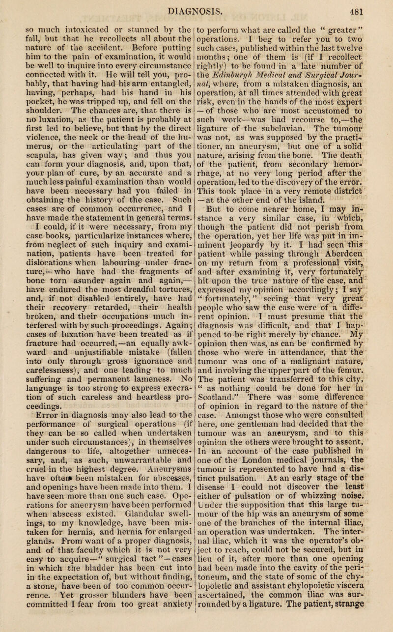 so much intoxicated or stunned by the fall, but that he recollects all about the nature of the accident. Before putting him to the pain of examination, it would be well to inquire into every circumstance connected with it. He will tell you, pro¬ bably, that having had his arm entangled, having, perhaps, had his hand in his pocket, he was tripped up, and fell on the shoulder. The chances are, that there is no luxation, as the patient is probably at first led to believe, but that by the direct violence, the neck or the head of the hu¬ merus, or the articulating part of the scapula, has given way; and thus you can form your diagnosis, and, upon that, your plan of cure, by an accurate and a much less painful examination than would have been necessary had you failed in obtaining the history of the case. Such cases are of common occurrence, and I have made the statement in general terms. I could, if it were necessary, from my case books, particularize instances where, from neglect of such inquiry and exami¬ nation, patients have been treated for dislocations when labouring under frac¬ ture,—who have had the fragments of bone torn asunder again and again,— have endured the most dreadful tortures, and, if not disabled entirely, have had their recovery retarded, their health broken, and their occupations much in¬ terfered with by such proceedings. Again; cases of luxation have been treated as if fracture had occurred,—an equally awk¬ ward and unjustifiable mistake (fallen into only through gross ignorance and carelessness), and one leading to much suffering and permanent lameness. No language is too strong to express execra¬ tion of such careless and heartless pro¬ ceedings. Error in diagnosis may also lead to the performance of surgical operations (if they can be so called when undertaken under such circumstances), in themselves dangerous to life, altogether unneces¬ sary, and, as such, unwarrantable and cruel in the highest degree. Aneurysms have oftei* been mistaken for abscesses, and openings have been made into them. I have seen more than one such case. Ope¬ rations for aneurysm have been performed when abscess existed. Glandular swell¬ ings, to my knowledge, have been mis¬ taken for hernia, and hernia for enlarged glands. From want of a proper diagnosis, and of that faculty which it is not very easy to acquire— surgical tact” —cases in wdiich the bladder has been cut into in the expectation of, but without finding, a stone, have been of too common occur¬ rence. Yet grosser blunders have been committed I fear from too great anxiety to perform what are called the “ greater ” operations. I beg to refer you to two such cases, published within the last twelve months; one of them is (if I recollect rightly) to be found in a late number of the Edinburgh Medical and Surgical Jour¬ nal, where, from a mistaken diagnosis, an operation, at all times attended with great risk, even in the hands of the most expert — of those who are most accustomed to such work—was had recourse to,—the ligature of the subclavian. The tumour was not, as was supposed by the practi¬ tioner, an aneurysm, but one of a solid nature, arising from the bone. The death of the patient, from secondary hemor¬ rhage, at no very long period after the operation, led to the discovery of the error. This took place in a very remote district — at the other end of the island. But to come nearer home, I may in¬ stance a very similar case, in which, though the patient did not perish from the operation, yet her life was put in im¬ minent jeopardy by it. I had seen this patient while passing through Aberdeen on my return from a professional visit, and after examining it, very fortunately hit upon the true nature of the case, and expressed my opinion accoixlingly; I say “ fortunately, ” seeing that very great people who saw the case were of a diffe¬ rent opinion. I must presume that the diagnosis was difficult, and that I hap¬ pened to be right merely by chance. My opinion then was, as can be confirmed by those who were in attendance, that the tumour was one of a malignant nature, and involving the upper part of the femur. The patient was transferred to this city, “ as nothing could be done for her in Scotland.” There was some difference of opinion in regard to the nature of the case. Amongst those who were consulted here, one gentleman had decided that the tumour was an aneurysm, and to this opinion the others were brought to assent, In an account of the case published in one of the London medical journals, the tumour is represented to have had a dis¬ tinct pulsation. At an early stage of the disease I could not discover the least either of pulsation or of whizzing noise. Under the supposition that this large tu¬ mour of the hip was an aneurysm of some one of the branches of the internal iliac, an operation was undertaken. The inter¬ nal iliac, which it was the operator’s ob¬ ject to reach, could not be secured, but in lieu of it, after more than one opening had been made into the cavity of the peri¬ toneum, and the state of some of the chy- lopoietic and assistant chylopoietic viscera i ascertained, the common iliac was sur- I rounded by a ligature. The patient, strange