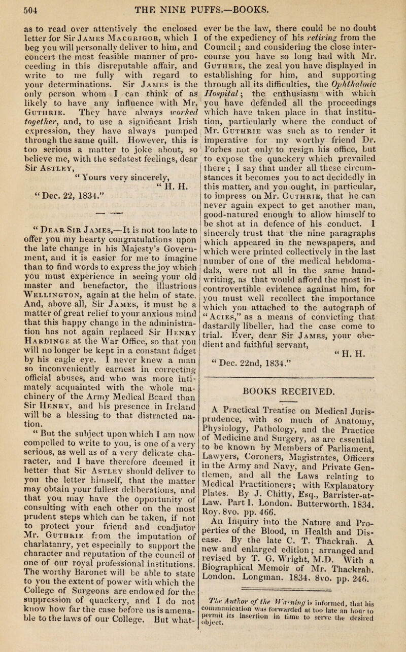 as to read over attentively the enclosed letter for Sir James Macgrigor, which I beg you will personally deliver to him, and concert the most feasible manner of pro¬ ceeding in this disreputable affair, and write to me fully with regard to your determinations. Sir James is the only person whom I can think of as likely to have any influence with Mr. Guthrie. They have always worked together, and, to use a significant Irish expression, they have always pumped through the same quill. However, this is too serious a matter to joke about, so believe me, with the sedatest feelings, dear Sir Astlky, “Yours verv sincerely, “ H. H. “Dec. 22, 1834.” “ Dear Sir James,—It is not too late to offer you my hearty congratulations upon the late change in his Majesty’s Govern¬ ment, and it is easier for me to imagine than to find words to express the joy which you must experience in seeing your old master and benefactor, the illustrious Wellington, again at the helm of state. And, above all. Sir James, it must be a matter of great relief to your anxious mind that this happy change in the administra¬ tion has not again replaced Sir Henry Hardinge at the War Office, so that you will no longer be kept in a constant fidget by his eagle eye. I never knew a man so inconveniently earnest in correcting official abuses, and who was more inti¬ mately acquainted with the whole ma¬ chinery of the Army Medical Board than Sir Henry, and his presence in Ireland will be a blessing to that distracted na¬ tion. “ But the subject upon which I am now compelled to write to you, is one of a very serious, as well as of a very delicate cha¬ racter, and I have therefore deemed it better that Sir Astley should deliver to you the letter himself, that the matter may obtain your fullest deliberations, and that you may have the opportunity of consulting with each other on the most prudent steps which can be taken, if not to protect your friend and coadjutor Mr. Guthrie from the imputation of charlatanry, yet especially to support the character and reputation of the council of one of our royal professional institutions. The worthy Baronet will be able to state to you the extent of power with which the College of Surgeons are endowed for the suppression of quackery, and I do not know how far the case before us is amena¬ ble to the laws of our College. But what¬ ever be the law, there could be no doubt of the expediency of his retiring from the Council; and considering the close inter¬ course you have so long had with Mr. Guthrie, the zeal you have displayed in establishing for him, and supporting through all its difficulties, the Ophthalmic Hospital; the enthusiasm with which you have defended all the proceedings which have taken place in that institu¬ tion, particularly where the conduct of Mr. Guthrie was such as to render it imperative for my worthy friend Dr. Forbes not only to resign his office, but to expose the quackery which prevailed there ; I say that under all these circum¬ stances it becomes you to act decidedly in this matter, and you ought, in particular, to impress on Mr. Guthrie, that he can never again expect to get another man, good-natured enough to allow himself to be shot at in defence of his conduct. I sincerely trust that the nine paragraphs which appeared in the newspapers, and which were printed collectively in the last number of one of the medical hebdoma- dals, were not all in the same hand¬ writing, as that would afford the ipost in¬ controvertible evidence against him, for you must well recollect the importance which you attached to the autograph of “ Acies,” as a means of convicting that dastardly libeller, had the case come to trial. Ever, dear Sir James, your obe¬ dient and faithful servant, “H. H. “ Dec. 22nd, 1834.” BOOKS RECEIVED. A Practical Treatise on Medical Juris¬ prudence, with so much of Anatomy, Physiology, Pathology, and the Practice ot Medicine and Surgery, as are essential to be know'n by Members of Parliament, Lawyers, Coroners, Magistrates, Officers in the Army and Navy, and Private Gen¬ tlemen, and all the Laws relating to Medical Practitioners; with Explanatory Plates. By J. Chitty, Esq., Barrister-at- Law. Parti. London. Butterworth. 1834. Roy. 8vo. pp. 466. An Inquiry into the Nature and Pro¬ perties of the Blood, in Health and Dis¬ ease. By the late C. T. Thackrah. A new and enlarged edition; arranged and revised by T. G. Wright, M.D. With a Biographical Memoir of Mr. Thackrah. London. Longman. 1834. 8vo. pp. 246. T/ic A uthor op the W awning is informed, that his communication was forwarded at too late an hour to permit its insertion in time to serve the desired object.