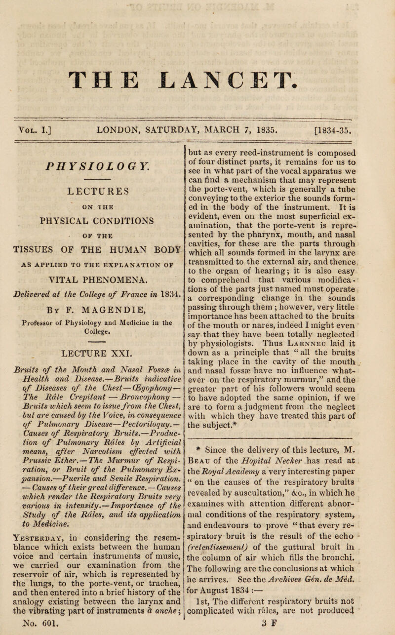 TXT Jtl JCi LANC E T. Vol. I.] LONDON, SATURDAY, MARCH 7, 1835. [1834-35. PHYSIOLOGY LECTURES ON THE PHYSICAL CONDITIONS OF THE TISSUES OF THE HUMAN BODY AS APPLIED TO THE EXPLANATION OF VITAL PHENOMENA. Delivered at the College of France in 1834. By F. MAGENDIE, Professor of Physiology and Medicine in the College. LECTURE XXL Bruits of the Mouth and Nasal Fossae in Health and Disease.—Bruits indicative of Diseases of the Chest—(Egophony— The Rale Crepitant — Broncophony — Bruits which seem to issue from the Chest, hut are caused by the Voice, in consequence of Pulmonary Disease—Pectoriloquy.— Causes of Respiratory Bruits.—Produc¬ tion of Pulmonary Rales by Artificial means, after Narcotism effected with Prussic Ether.—The Murmur of Respi¬ ration, or Bruit of the Pulmonary Ex¬ pansion.—Puerile aud Senile Respiration. — Causes of their great difference. — Causes which render the Respiratory Bruits very various in intensity.—Importance of the Study of the Rales, and its application to Medicine. Yesterday, in considering the resem¬ blance which exists between the human voice and certain instruments of music, we carried our examination from the reservoir of air, which is represented by the lungs, to the porte-vent, or trachea, and then entered into a brief history of the analogy existing between the larynx and the vibrating part of instruments a anche\ No. 601. but as every reed-instrument is composed of four distinct parts, it remains for us to see in what part of the vocal apparatus we can find a mechanism that may represent the porte-vent, which is generally a tube conveying to the exterior the sounds form¬ ed in the body of the instrument. It is evident, even on the most superficial ex¬ amination, that the porte-vent is repre¬ sented by the pharynx, mouth, and nasal cavities, for these are the parts through which all sounds formed in the larynx are transmitted to the external air, and thence to the organ of hearing; it is also easy to comprehend that various modifica¬ tions of the parts just named must operate a corresponding change in the sounds passing through them ; however, very little importance has been attached to the bruits of the mouth or nares, indeed I might even say that they have been totally neglected by physiologists. Thus Laennec laid it down as a principle that “ all the bruits taking place in the cavity of the mouth and nasal fossee have no influence what¬ ever on the respiratory murmur,” and the greater part of his followers would seem to have adopted the same opinion, if we are to form a judgment from the neglect with which they have treated this part of the subject.* * Since the delivery of this lecture, M. Beau of the Hopital NecJcer has read at Vac, Royal Academy a very interesting paper “ on the causes of the respiratory bruits revealed by auscultation,” &c., in which he examines with attention different abnor¬ mal conditions of the respiratory system, and endeavours to prove “ that every re¬ spiratory bruit is the result of the echo (retentissement) of the guttural bruit in the column of air which fills the bronchi. The following are the conclusions at which he arrives. See the Archives Gen. de Med. for August 1834 :— 1st, The different respiratory bruits not complicated with rales, are not produced 3 F