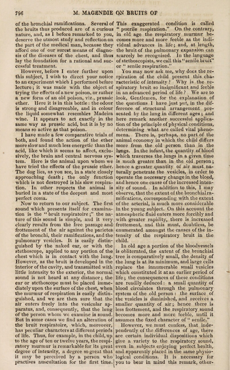 of the bronchial ramifications. Several of the bruits thus produced are of a curious nature, and, as I before remarked to you, deserve the utmost study and reflection on the part of the medical man, because they afford one of our surest means of diagno- j sis of the diseases of the chest, and thus lay the foundation for a rational and suc¬ cessful treatment. However, before I enter further upon this subject, I wish to direct your notice to an experiment which I performed before lecture; it was made with the object of trying the effects of anew poison, or rather a new form of an old poison, viz., prussic ether. Here it is in this bottle: the odour; is strong and disagreeable, and in colour j the liquid somewhat resembles Madeira1 wine. It appears to act exactly in the same way as prussic acid, but it is by no ' means so active as that poison. I have made a few comparative trials of j both, and found the action of the ether more slow and much less energetic than the acid, like wThich it seems to affect, exclu¬ sively, the brain and central nervous sys¬ tem. Here is the animal upon whom we have tried the effects of the prussic ether. The dog lies, as you see, in a state closely approaching death ; the only function which is not destroyed is his slow respira¬ tion. In other respects the animal is buried in a state of the deepest and most perfect coma. Now to return to our subject. The first sound which presents itself for examina¬ tion is the “ bruit respiratoire ;” the na¬ ture of this sound is simple, and it very clearly results from the free passage and j frottement of the air against the parietes of the bronchi, their ramifications, and the pulmonary vesicles. It is easily distin¬ guished by the naked ear, or with the stethoscope, applied to any portion of the chest which is in contact with the lung. However, as the bruit is developed in the interior of the cavity, and transmitted with little intensity to the exterior, the normal sound is not heard at any distance; the ear or stethoscope must be placed imme¬ diately upon the surface of the chest, when the murmur of respiration is easily distin¬ guished, and we are then sure that the air enters freely into the vesicular ap¬ paratus, and, consequently, that the lung of the person w'hom we examine is sound. But in some cases we find an alteration of the bruit respiratoire, which, moreover, has peculiar characters at different periods of life. Thus, for example, in the child, up to the age of ten or twelve years, the respi¬ ratory murmur is remarkable for its great degree of intensity, a degree so great that it may be perceived by a person who practises auscultation for the first time. This exaggerated condition is called “ puerile respiration.” On the contrary, in old age the respiratory murmur be¬ comes more and more feeble as the indi¬ vidual advances in life; and, at length, the bruit of the pulmonary expansion can scarcely be recognised. In the language of stethoscopists, we call this “ senile bruit” or “ senile respiration.” You may nowr ask me, why does the re¬ spiration of the child present this cha¬ racteristic of intensity ? Why is the re¬ spiratory bruit so insignificant and feeble in an advanced period of life ? We are to look, Gentlemen, for the explanation of the questions I have just put, in the dif¬ ference of structural arrangement pre¬ sented by the lung in different ages ; and here remark another successful applica¬ tion of the principle of physical conditions, determining what are called vital pheno¬ mena. There is, perhaps, no part of the animal economy in which the child differs more from the old person than in the lungs. In the infant, the quantity of blood which traverses the lungs in a given time is much greater than in the old person; hence a greater quantity of air must na¬ turally penetrate the vesicles, in order to operate the necessary change in the blood, and hence one cause of the increased inten¬ sity of sound. In addition to this, I may observe, that the extent of the bronchial ra¬ mifications, corresponding with the extent of the arterial, is much more considerable in the young subject. On this account the atmospheric fluid enters more forcibly and with greater rapidity, there is increased frottement, and this must, doubtless, be enumerated amongst the causes of the in¬ tensity of the respiratory bruit in the child. In old age a portion of the bloodvessels is obliterated, the extent of the bronchial tree is comparatively small, the density of the lung is at its minimum, and large cells replace the innumerable small vesicles which constituted it at an earlier period of life ; the consequences of these conditions are readily deduced : a small quantity of blood circulates through the pulmonary system of the old person : the surface of the vesicles is diminished, and receives a smaller quantity of air; hence there is less frottement, and the respiratory sound becomes more and more feeble, until it assumes the fixed character of “ senile.” However, w’e must confess, that inde¬ pendently of the differences of age, there are certain individual dispositions which give a variety to the respiratory sound, even in subjects enjoying perfect health, and apparently placed in the same physio¬ logical conditions. It is necessary for you to bear in mind this remark, other-