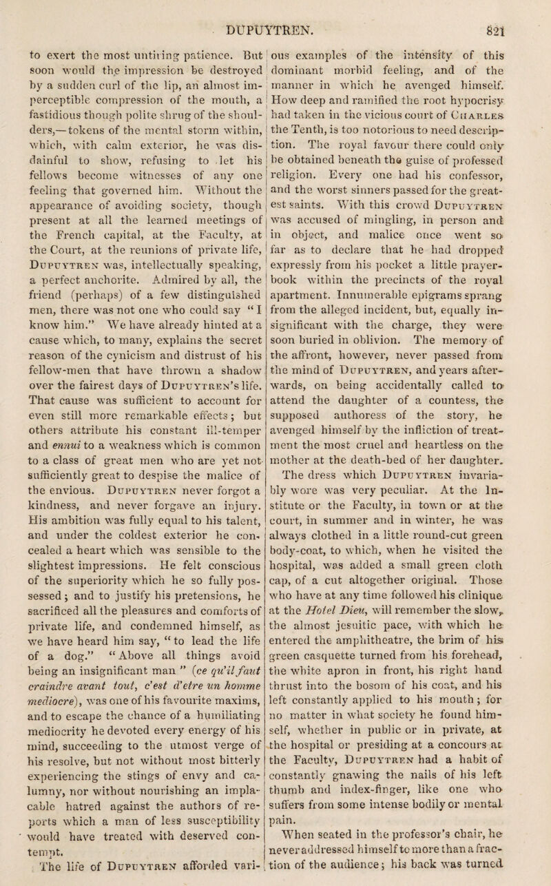 to exert the most untiring patience. But soon would the impression be destroyed by a sudden curl of the lip, an almost im¬ perceptible compression of the mouth, a fastidious though polite shrug of the shoul¬ ders,— tokens of the mental storm within, which, with calm exterior, he was dis¬ dainful to show, refusing to let his fellows become witnesses of any one feeling that governed him. Without the appearance of avoiding society, though present at all the learned meetings of the French capital, at the Faculty, at the Court, at the reunions of private life, Dcpuytren was, intellectually speaking, a perfect anchorite. Admired by all, the friend (perhaps) of a few distinguished men, there was not one who could say “ I know him.” We have already hinted at a cause which, to many, explains the secret reason of the cynicism and distrust of his fellow-men that have thrown a shadow over the fairest days of DupuYTUEN’slife. That cause was sufficient to account for even still more remarkable effects; but others attribute his constant ill-temper and ennui to a weakness which is common to a class of great men who are yet not- sufficiently great to despise the malice of the envious. Dupuytren never forgot a kindness, and never forgave an injury. His ambition was fully equal to his talent, and under the coldest exterior he con¬ cealed a heart which was sensible to the slightest impressions. He felt conscious of the superiority which he so fully pos¬ sessed ; and to justify hi3 pretensions, he sacrificed all the pleasures and comforts of private life, and condemned himself, as we have heard him say, “ to lead the life of a dog.” “ Above all things avoid being an insignificant man ” (ce qu’il faut craindre avant tout, c’est d’etre un homme mediocre), wTas one of his favourite maxims, and to escape the chance of a humiliating mediocrity he devoted every energy of his mind, succeeding to the utmost verge of his resolve, but not without most bitterly experiencing the stings of envy and ca¬ lumny, nor without nourishing an impla¬ cable hatred against the authors of re¬ ports which a man of less susceptibility would have treated with deserved con¬ tempt. The life of Dupuytren afforded vari- ! ! ous examples of the intensity of this dominant morbid feeling, and of the manner in which he avenged himself. Flow deep and ramified the root hypocrisy had taken in the vicious court of Charles the Tenth, is too notorious to need descrip¬ tion. The royal favour there could only he obtained beneath tbs guise of professed religion. Every one had his confessor, and the worst sinners passed for the great¬ est saints. With this crowd Dupuytren was accused of mingling, in person and in object, and malice once went so¬ lar as to declare that he had dropped expressly from his pocket a little prayer- book within the precincts of the royal apartment. Innumerable epigrams sprang from the alleged incident, but, equally in¬ significant with the charge, they were soon buried in oblivion. The memory of the affront, however, never passed from the mind of Dupuytren, and years after¬ wards, on being accidentally called to attend the daughter of a countess, the supposed authoress of the story, he avenged himself by the infliction of treat¬ ment the most cruel and heartless on the mother at the death-bed of her daughter. The dress which Dupuytren invaria¬ bly wore was very peculiar. At the In¬ stitute or the Faculty, in town or at the court, in summer and in winter, he was always clothed in a little round-cut green body-coat, to which, when he visited the hospital, was added a small green cloth cap, of a cut altogether original. Those who have at any time followed his clinique at the Hotel Dieu, will remember the slow,, the almost jesuitic pace, with which lie entered the amphitheatre, the brim of his green casquette turned from his forehead, the white apron in front, his right hand thrust into the bosom of his coat, and his left constantly applied to his mouth; for no matter in what society he found him¬ self, whether in public or in private, at the hospital or presiding at a concours at the Faculty, Dupuytren had a habit of constantly gnawing the nails of his left thumb and index-finger, like one who- suffers from some intense bodily or mental pain. When seated in the professor’s chair, he never addressed himself to more than a frac¬ tion of the audience; his back was turned