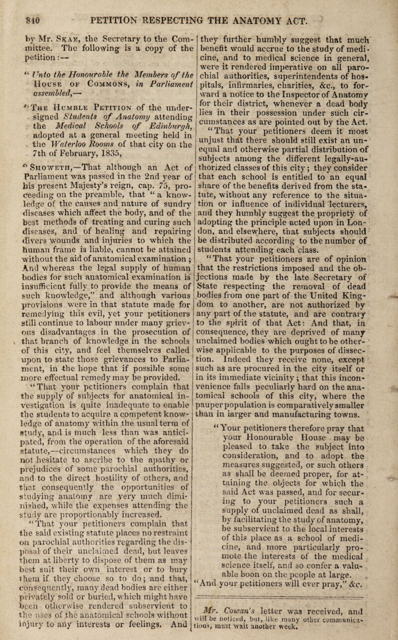 by Mr. Skae, the Secretary to the Com- xnittee. The following is a copy of the petition: — “ Unto the Honourable the Members of the House of Commons, in Parliament assembled,— The Humble Petition of the under¬ signed Students of Anatomy attending the Medical Schools of Edinburgh, adopted at a general meeting held in the Waterloo Rooms of that city on the 7th of February, 1835, eH Siioweth,—That although an Act of Parliament was passed in the 2nd year of his present Majesty’s reign, cap. 75, pro¬ ceeding on the preamble, that “ a know¬ ledge of the causes and nature of sundry diseases which affect the body, and of the best methods of treating and curing such diseases, and of healing and repairing divers wounds and injuries to which the human frame is liable, cannot be attained without the aid of anatomical examination ; And whereas the legal supply of human bodies for such anatomical examination is insufficient fully to provide the means of such knowledge,” and although various provisions were in that statute made for remedying this evil, yet your petitioners still continue to labour under many griev¬ ous disadvantages in the prosecution of that branch of knowledge in the schools of this city, and feel themselves called upon to state those grievances to Parlia¬ ment, in the hope that if possible some more effectual remedy may be provided. “That vour petitioners complain that the supply of subjects for anatomical in¬ vestigation is quite inadequate to enable the students to acquire a competent know¬ ledge of anatomy within the usual term of study, and is much less than was antici¬ pated, from the operation of the aforesaid statute,—circumstances which they do not hesitate to ascribe to the apathy or prejudices of some parochial authorities, and to the direct hostility of others, and that consequently the opportunities of studying anatomy are very much dimi¬ nished, while the expenses attending the study are proportionably increased. “That your petitioners complain that the said existing statute places no restraint on parochial authorities regarding the dis¬ posal of their unclaimed dead, but leaves them at liberty to dispose of them as may best suit their own interest or to bury them if they choose so to do; and that, consequently, many dead bodies are either privately sold or buried, which might have been otherwise rendered subservient to the uses of the anatomical schools without injury to any interests or feelings. And they further humbly suggest that much benefit would accrue to the study of medi¬ cine, and to medical science in general, were it rendered imperative on all paro¬ chial authorities, superintendents of hos¬ pitals, infirmaries, charities, &c., to for¬ ward a notice to the Inspector of Anatomy for their district, whenever a dead body lies in their possession under such cir¬ cumstances as are pointed out by the Act. “That your petitioners deem it most unjust that there should still exist an un¬ equal and otherwise partial distribution of subjects among the different legally-au¬ thorized classes of this city; they consider that each school is entitled to an equal share of the benefits derived from the sta¬ tute, without any reference to the situa¬ tion or influence of individual lecturers, and they humbly suggest the propriety of adopting the principle acted upon in Lon¬ don, and elsewdiere, that subjects should be distributed according to the number of students attending each class. “That your petitioners are of opinion that the restrictions imposed and the ob¬ jections made by the late Secretary of State respecting the removal of dead bodies from one part of the United King¬ dom to another, are not authorized by any part of the statute, and are contrary to the spirit of that Act: And that, in consequence, they are deprived of many unclaimed bodies which ought to be other¬ wise applicable to the purposes of dissec¬ tion. Indeed they receive none, except such as are procured in the city itself or in its immediate vicinity; that this incon¬ venience falls peculiarly hard on the ana¬ tomical schools of this city, where the pauper population is comparatively smaller than in larger and manufacturing towns. “Your petitioners therefore pray that your Honourable House may be pleased to take the subject into consideration, and to adopt the measures suggested, or such others as shall be deemed proper, for at¬ taining the objects for which the said Act was passed, and for secur¬ ing to your petitioners such a supply of unclaimed dead as shall, by facilitating the study of anatomy, be subservient to the local interests of this place as a school of medi¬ cine, and more particularly pro¬ mote the interests of the medical science itself, and so confer a valu¬ able boon on the people at large. “And your petitioners will ever pray,” &c. Mr. Cowan's letter was received, and will be noticed, but, like many other communica¬ tions, must wait another week.