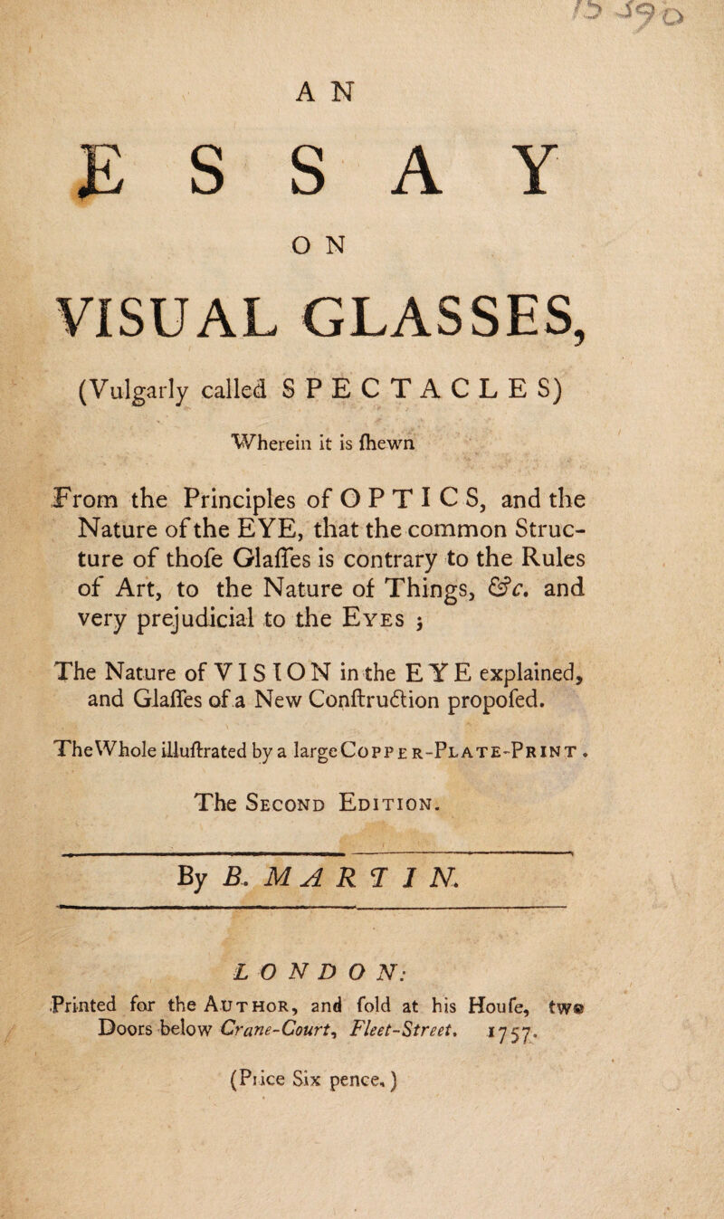 ESSAY O N VISUAL GLASSES, (Vulgarly called SPECTACLES) Wherein it is fhewn From the Principles of O P T I C S, and the Nature of the EYE, that the common Struc¬ ture of thofe Glaffes is contrary to the Rules of Art, to the Nature of Things, &c. and very prejudicial to the Eyes $ The Nature of VI S IO N in the EYE explained, and Glaffes of a New Conftru&ion propofed. TheWhole illuffrated by a largeCopPE r-Plate-Print . The Second Edition. By B . M A R T 1 N, L O N D O N: Printed for the Author, and fold at his Houfe, tw® Doors below Crane-Court^ Fleet-Street. 1757* (Price Six pence,)