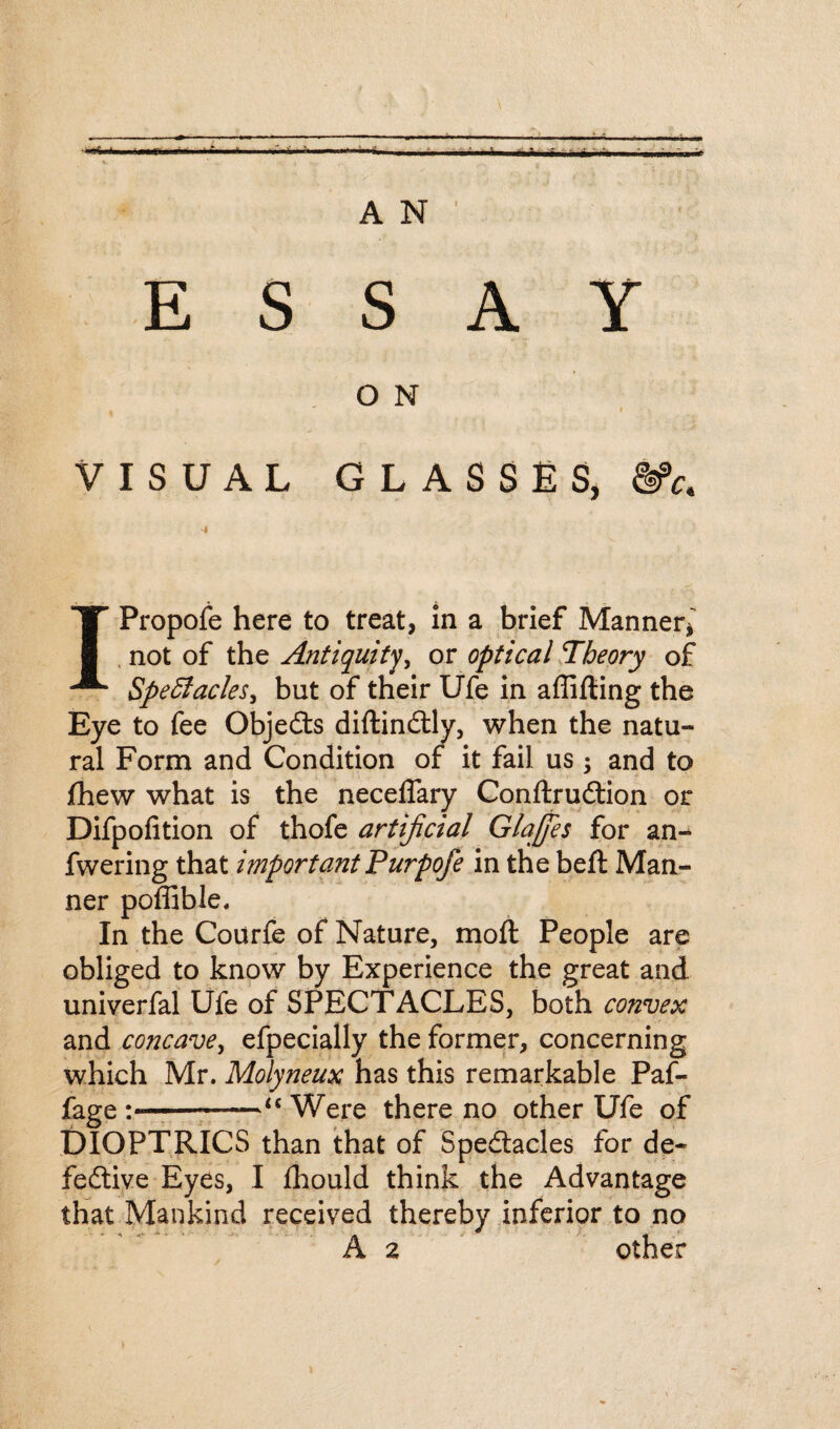 O N • I VISUAL GLASSES, % IPropofe here to treat, in a brief Manner* not of the Antiquity, or optical Theory of Spectacles, but of their Ufe in affifting the Eye to fee Objects diftinCtly, when the natu¬ ral Form and Condition of it fail us ; and to fhew what is the neceffary ConftruCtion or Difpofition of thofe artificial Glajfies for an- fwering that important Purpofe in the belt Man¬ ner poffible. In the Courfe of Nature, moft People are obliged to know by Experience the great and univerfal Ufe of SPECTACLES, both convex and concave, efpecially the former, concerning which Mr. Molyneux has this remarkable Paf- fage ;--“ Were there no other Ufe of DIOPTRICS than that of Spectacles for de¬ fective Eyes, I fhould think the Advantage that Mankind received thereby inferior to no A 2 other