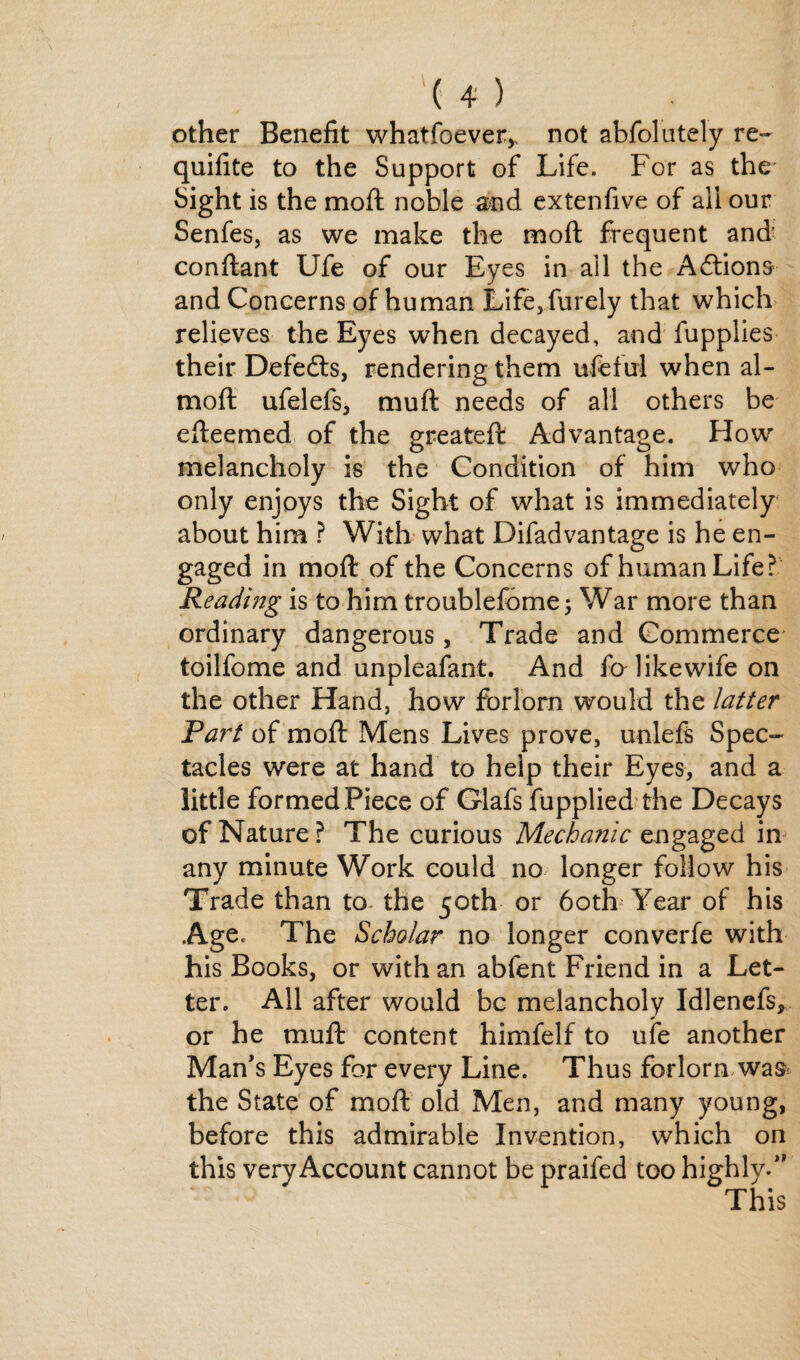 other Benefit whatfoever,, not abfolutely re- quifite to the Support of Life. For as the Sight is the moft noble and extenfive of all our Senfes, as we make the moft frequent and' conftant Ufe of our Eyes in all the Aftions and Concerns of human Life,furely that which relieves the Eyes when decayed, and fupplies their Defedfs, rendering them ufeful when al- moft ufelefs, muft needs of all others be efteemed of the greateft Advantage. How melancholy is the Condition of him who only enjoys the Sight of what is immediately about him ? With what Difadvantage is he en¬ gaged in moft of the Concerns of human Life? Reading is to him troublefome; War more than ordinary dangerous, Trade and Commerce toilfome and unpleafant. And fo like wife on the other Hand, how forlorn would the latter Part of moft Mens Lives prove, unleft Spec¬ tacles were at hand to help their Eyes, and a little formed Piece of Glafs fupplied the Decays of Nature? The curious Mechanic engaged in any minute Work could no longer follow his Trade than to the 50th or 6oth‘ Year of his Age. The Scholar no longer converfe with his Books, or with an abfent Friend in a Let¬ ter. All after would be melancholy Idlenefs, or he muft content himfelf to ufe another Man's Eyes for every Line. Thus forlorn was the State of moft old Men, and many young, before this admirable Invention, which on this very Account cannot be praifed too highly. This