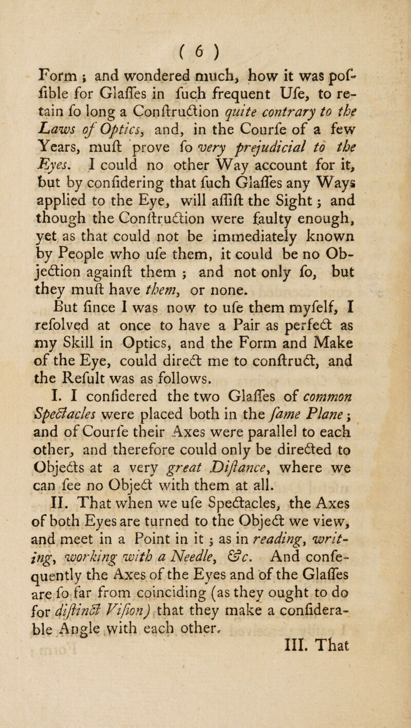 Form i and wondered much, how it was pof- fible for Glaffes in fuch frequent Ufe, to re¬ tain fo long a ConftruCtion quite contrary to the Laws of Optics, and, in the Courfe of a few Years, muft: prove fo very prejudicial to the Ey es. I could no other Way account for it, but by confidering that fuch Glaffes any Ways applied to the Eye, will afiift the Sight; and though the ConftruCtion were faulty enough, yet as that could not be immediately known by People who ufe them, it could be no Ob¬ jection againft them ; and not only fo, but they muft have them, or none. But fince I was now to ufe them myfelf, I refolved at once to have a Pair as perfeCt as my Skill in Optics, and the Form and Make of the Eye, could direCt me to conftruCt, and the Refult was as follows. I. I conlidered the two Glaffes of common Spectacles were placed both in the fame Plane; and of Courfe their Axes were parallel to each other, and therefore could only be directed to ObjeCts at a very great Diftance, where we can fee no ObjeCt with them at all. II. That when we ufe Spectacles, the Axes of both Eyes are turned to the ObjeCt we view, and meet in a Point in it $ as in reading, writ- jng, working with a Needle, &c. And confe- quently the Axes of the Eyes and of the Glaffes are fo far from coinciding (as they ought to do for diftinCl Vifion) that they make a confidera- ble Angle with each other. III. That