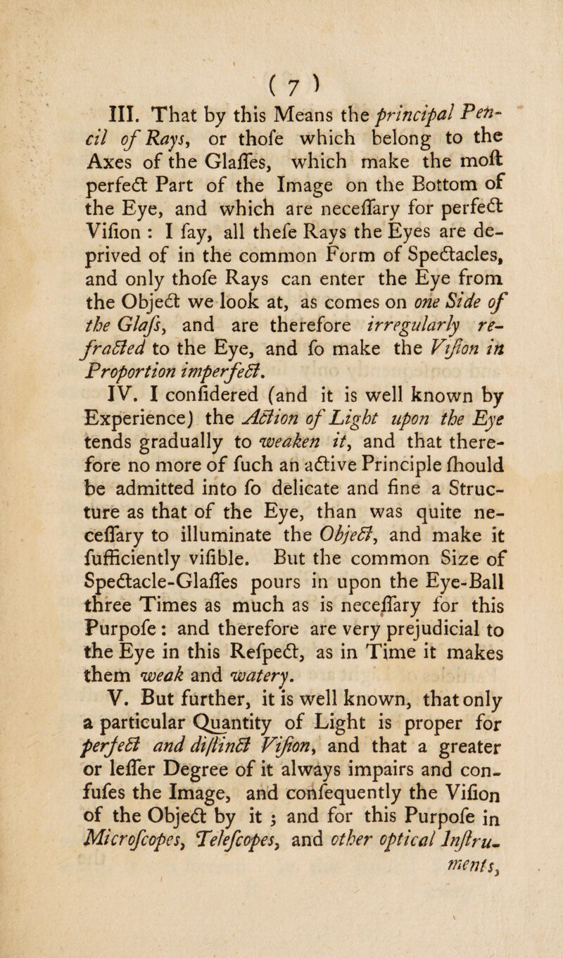 III. That by this Means the principal Pen¬ cil of Rays, or thofe which belong to the Axes of the Glafles, which make the molt perfect Part of the Image on the Bottom of the Eye, and which are neceflfary for perfect Vifion : I fay, all thefe Rays the Eyes are de¬ prived of in the common Form of Spectacles, and only thofe Rays can enter the Eye from the ObjeCt we look at, as comes on one Side of the Glafs, and are therefore irregularly re- fraffed to the Eye, and fo make the Vifion in Proportion imperfeff. IV. I confidered (and it is well known by Experience) the Affion of Light upon the Eye tends gradually to weaken it, and that there¬ fore no more of fuch an aCtive Principle fhould be admitted into fo delicate and fine a Struc¬ ture as that of the Eye, than was quite ne- ceflary to illuminate the Objeff, and make it fufficiently vifible. But the common Size of SpeCtacle-Glafles pours in upon the Eye-Ball three Times as much as is neceflary for this Purpofe: and therefore are very prejudicial to the Eye in this RefpeCt, as in Time it makes them weak and watery. V. But further, it is well known, that only a particular Quantity of Light is proper for perjeff and di/tinff Vifion, and that a greater or leffer Degree of it always impairs and con- fufes the Image, and confequently the Vifion of the ObjeCt by it ; and for this Purpofe in Mi cr of copes, TeJefcopes, and other optical lnjlriu menu.