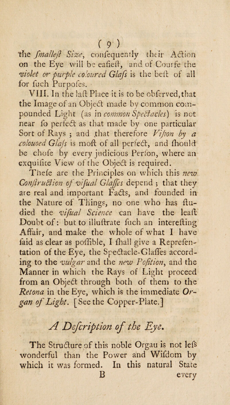 the fmallejl Size, confequently their Action an the Eye will be eafidl, and of Courfe the 'Violet or purple coloured Glafs is the beit of all for inch Purpofes. VIII. In the lad Place it is to be obferved,that the Image of an Object made by common com¬ pounded Light (as in common SpeSlacks) is not near fo per fed: as that made by one particular Sort of Rays 5 and ,that therefore Vijton by a .colouoed Glajs is mofl: of all perfed, and fhould be chofe by every judicious Perfon, where an exquifite View of the Objed is required. Thefe are the Principles on which this new Gonjlruffion of vifual Glajfes depend ; that they are real and important Fads, and founded in the Nature of Things, no one who has flu- died the vifual Science can have the lead Doubt of: but to illuftrate fuch an interefting Affair, and make the whole of what I have faid as clear as poffible, I final! give a Reprefen- tation of the Eye, the Spedacle-Glaffes accord¬ ing to the vulgar and the new Pofit ion, and the Manner in which the Rays of Light proceed from an Objed through both of them to the Retona in the Eye, which is the immediate Or¬ gan of Light. [Seethe Copper-Plate.] A Defcriptmi of the Eye. The Strudure of this noble Orgau is not lefs wonderful than the Power and Wifdom by which it was formed. In this natural State B every