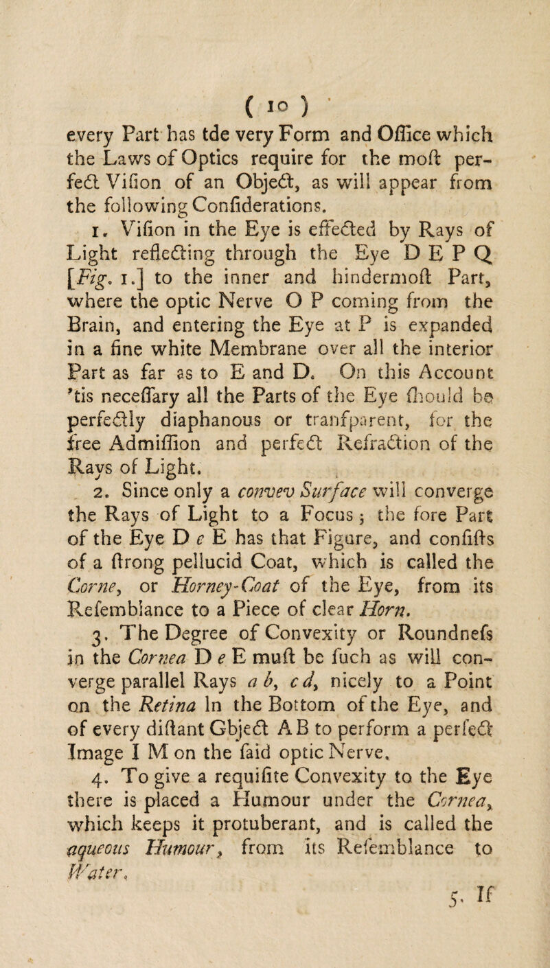 (1°) ' every Part has tde very Form and Office which the Laws of Optics require for the mod: per¬ fect Vifion of an Object, as will appear from the following Confederations. i r Vifion in the Eye is effected by Rays of Light refleding through the Eye DEPQ [Fig. i.] to the inner and hindermoft Part, where the optic Nerve O P coming from the Brain, and entering the Eye at P is expanded in a fine white Membrane over all the interior Part as far as to E and D. On this Account ’tis neceflary all the Parts of the Eye ffiould be perfedly diaphanous or tranfparent, for the free Admiffion and perfed Refradion of the Rays of Light. 2. Since only a convev Surface will converge the Rays of Light to a Focus 5 the fore Part of the Eye D c E has that Figure, and confifts of a firong pellucid Coat, which is called the Come, or Homey-Coat of the Eye, from its Pvefemblance to a Piece of clear Horn. 3. The Degree of Convexity or Roundnefs in the Cornea D e E muff be fuch as will con¬ verge parallel Rays a b, c d% nicely to a Point on the Retina In the Bottom of the Eye, and of every diftant Gbjed AB to perform a perfed; Image I Mon the faid optic Nerve. 4. To give a requifite Convexity to the Eye there is placed a Humour under the Cornea% which keeps it protuberant, and is called the aqueous Humour, from its Refernblance to Water. 5- if