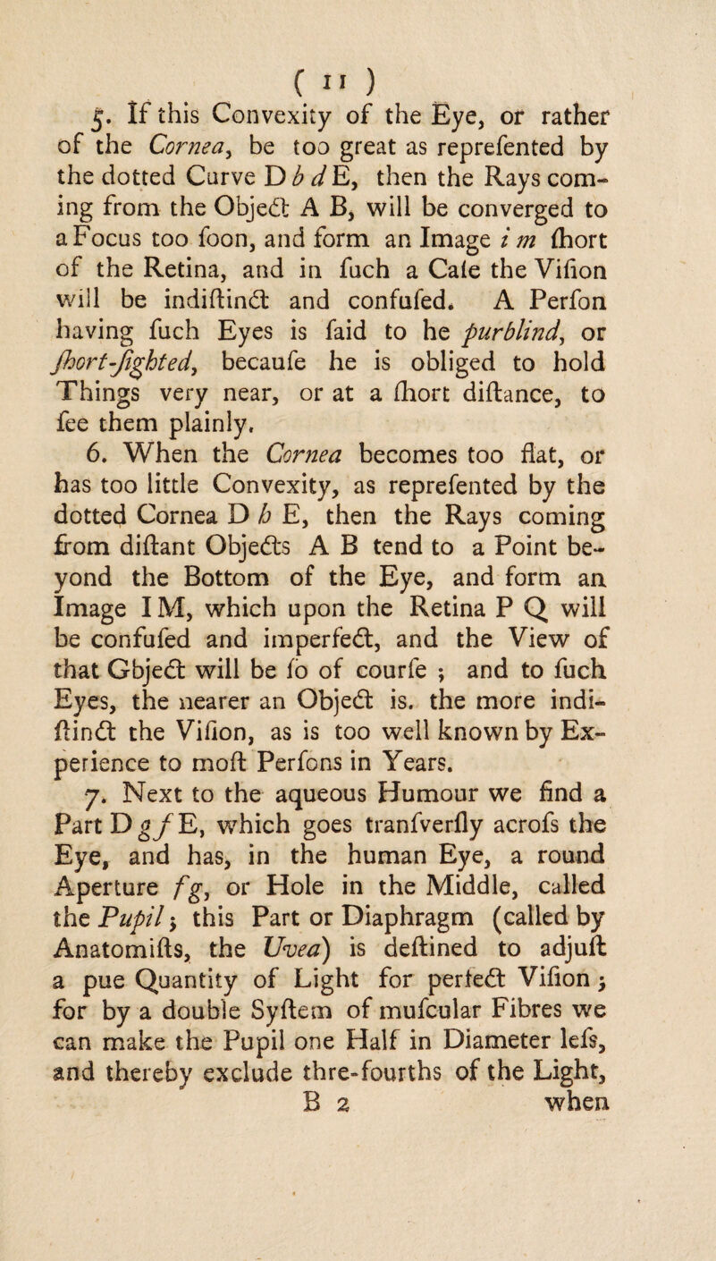 5. If this Convexity of the Eye, or rather of the Cornea, be too great as reprefented by the dotted Curve D b d E, then the Rays com¬ ing from the Object A B, will be converged to a Focus too foon, and form an Image i m fhort of the Retina, and in fuch a Cale the Vifion will be indiftind and confufed* A Perfon having fuch Eyes is faid to he purblind, or jhort-Jighted, becaufe he is obliged to hold Things very near, or at a fhort diftance, to fee them plainly, 6. When the Cornea becomes too flat, or has too little Convexity, as reprefented by the dotted Cornea D h E, then the Rays coming from diftant Objeds A B tend to a Point be¬ yond the Bottom of the Eye, and form an Image IM, which upon the Retina P Q will be confufed and imperfed, and the View of that Gbjed will be fo of courfe ; and to fuch Eyes, the nearer an Objed is. the more indi- flind the Viflon, as is too well known by Ex¬ perience to mo ft Perfons in Years. 7. Next to the aqueous Humour we find a PartDg/E, which goes tranfverfly acrofs the Eye, and has, in the human Eye, a round Aperture fg, or Hole in the Middle, called the Pupil $ this Part or Diaphragm (called by Anatomifts, the Uvea) is deftined to adjuft a pue Quantity of Light for perted Vifion •> for by a double Syftem of mufcular Fibres we can make the Pupil one Half in Diameter left, and thereby exclude thre-fourths of the Light, B 2 when