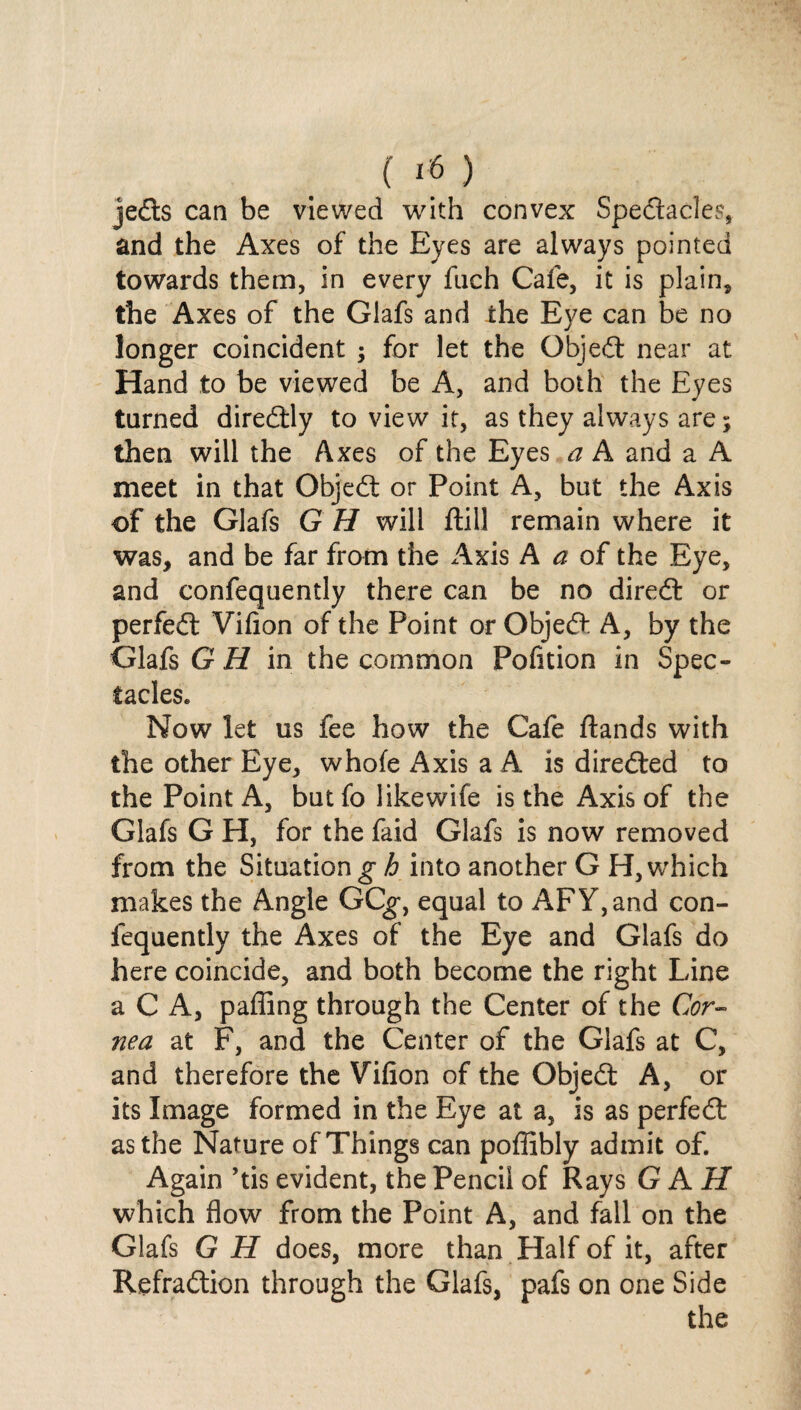 jeds can be viewed with convex Spectacles, and the Axes of the Eyes are always pointed towards them, in every fnch Cafe, it is plain, the Axes of the Glafs and the Eye can be no longer coincident ; for let the Objed near at Hand to be viewed be A, and both the Eyes turned diredly to view it, as they always are; then will the Axes of the Eyes a A and a A meet in that Objed or Point A, but the Axis of the Glafs G H will ftill remain where it was, and be far from the Axis A a of the Eye, and confequently there can be no dired or perfed Vilion of the Point or Objed A, by the Glafs GH in the common Pofition in Spec¬ tacles. Now let us fee how the Cafe Hands with the other Eye, whole Axis a A is direded to the Point A, but fo likewife is the Axis of the Glafs G H, for the faid Glafs is now removed from the Situation g h into another G H, which makes the Angle GCg*, equal to AFY,and con¬ fequently the Axes of the Eye and Glafs do here coincide, and both become the right Line a C A, paffing through the Center of the Cor¬ nea at F, and the Center of the Glafs at C, and therefore the Vifion of the Objed A, or its Image formed in the Eye at a, is as perfed as the Nature of Things can poffibly admit of. Again ’tis evident, the Pencil of Rays G AH which flow from the Point A, and fall on the Glafs G H does, more than Half of it, after Refradion through the Glafs, pafs on one Side the