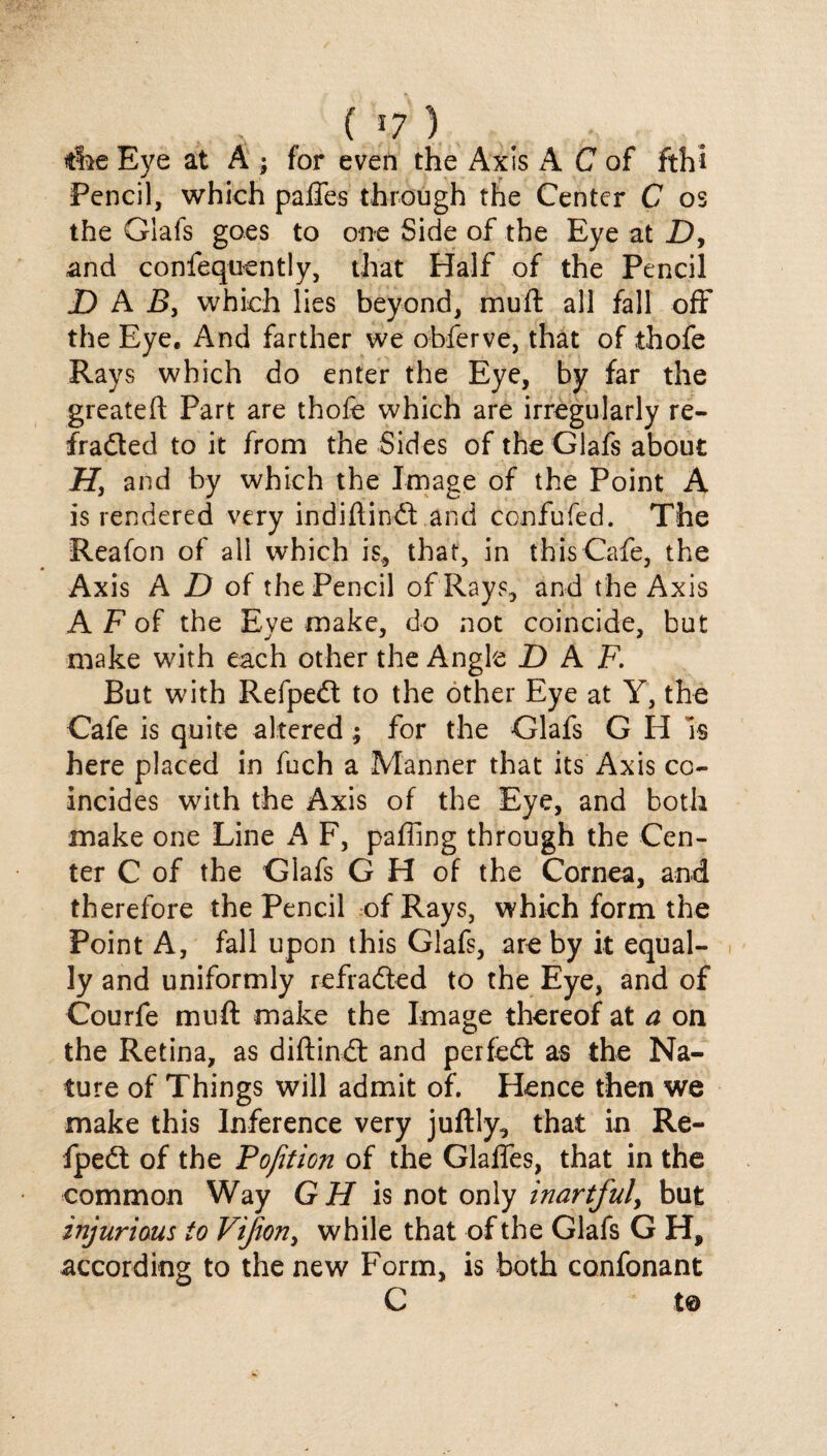 ( *7 ) the Eye at A ; for even the Axis A C of fthi Pencil, which palTes through the Center C os the Grafs goes to one Side of the Eye at X), and confequently, that Half of the Pencil D A B3 which lies beyond, muft all fall off the Eye. And farther we obferve, that of thofe Rays which do enter the Eye, by far the greateft Part are thofe which are irregularly re- fradted to it from the Sides of the Glafs about H, and by which the Image of the Point A is rendered very indiftindt and confufed. The Reafon of all which is, that, in this Cafe, the Axis A D of the Pencil of Rays, and the Axis A F of the Eye make, do not coincide, but make with each other the Angle X) A F. But with Refpedt to the other Eye at Y, the Cafe is quite altered ; for the Glafs G H Is here placed in fuch a Manner that its Axis co¬ incides with the Axis of the Eye, and both make one Line A F, paffing through the Cen¬ ter C of the Glafs G H of the Cornea, and therefore the Pencil of Rays, which form the Point A, fall upon this Glafs, are by it equal¬ ly and uniformly refradted to the Eye, and of Courfe muft make the Image thereof at a on the Retina, as diftindt and perfedt as the Na¬ ture of Things will admit of. Hence then we make this Inference very juftly, that in Re¬ fpedt of the Pojition of the Glaffes, that in the common Way GH is not only inartful, but injurious to Vifon> while that of the Glafs G H, according to the new Form, is both confonant C t©