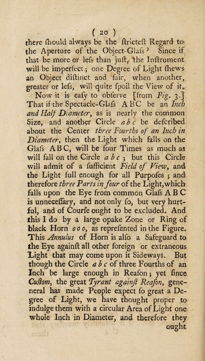 there fhould always be the ftrlcteft Regard to the Aperture of the Object-Glafs? Since if that be more or Ms than juft*, the Inftrument will be imperfect; one Degree of Light (hews an Object diftinct and fair, when another, greater or lefs, will quite fpoil the View of it*. Now it is eafy to obferve [from Fig. 3.} That if the Spectacle-Glafs ABC be an Inch and Half Diameter,. as is nearly the common Size, and another Circle a h c be defcribed about the Center three Fourths of an Inch in Diameter, then the Light which falls on the Glafs ABC, will be four Times as much as will fail on the Circle a b c ; but this Circle will admit of a fufficient Field of Viewy and the Light full enough for all Purpofes ; and therefore three Parts in four of the Light, which falls upon the Eye from common Glafs A B C is unneeefiary, and not only fo, but very hurt¬ ful, and of Courfe ought to be excluded. And this I do by a large opake Zone or Ring of black Horn coo, as reprefented in the Figure. This Annulus of Horn is alfo a Safeguard to the Eye againft all other foreign or extraneous Tight that may come upon it Sideways. But though the Circle a b c of three Fourths of an Inch be large enough in Reafon; yet fince Cuflom, the great Tyrant againf Reafony gene- neral has made People expect fo great a De¬ gree of Light, we have thought proper to indulge them with a circular Area of Light one whole Inch in Diameter, and therefore they ought