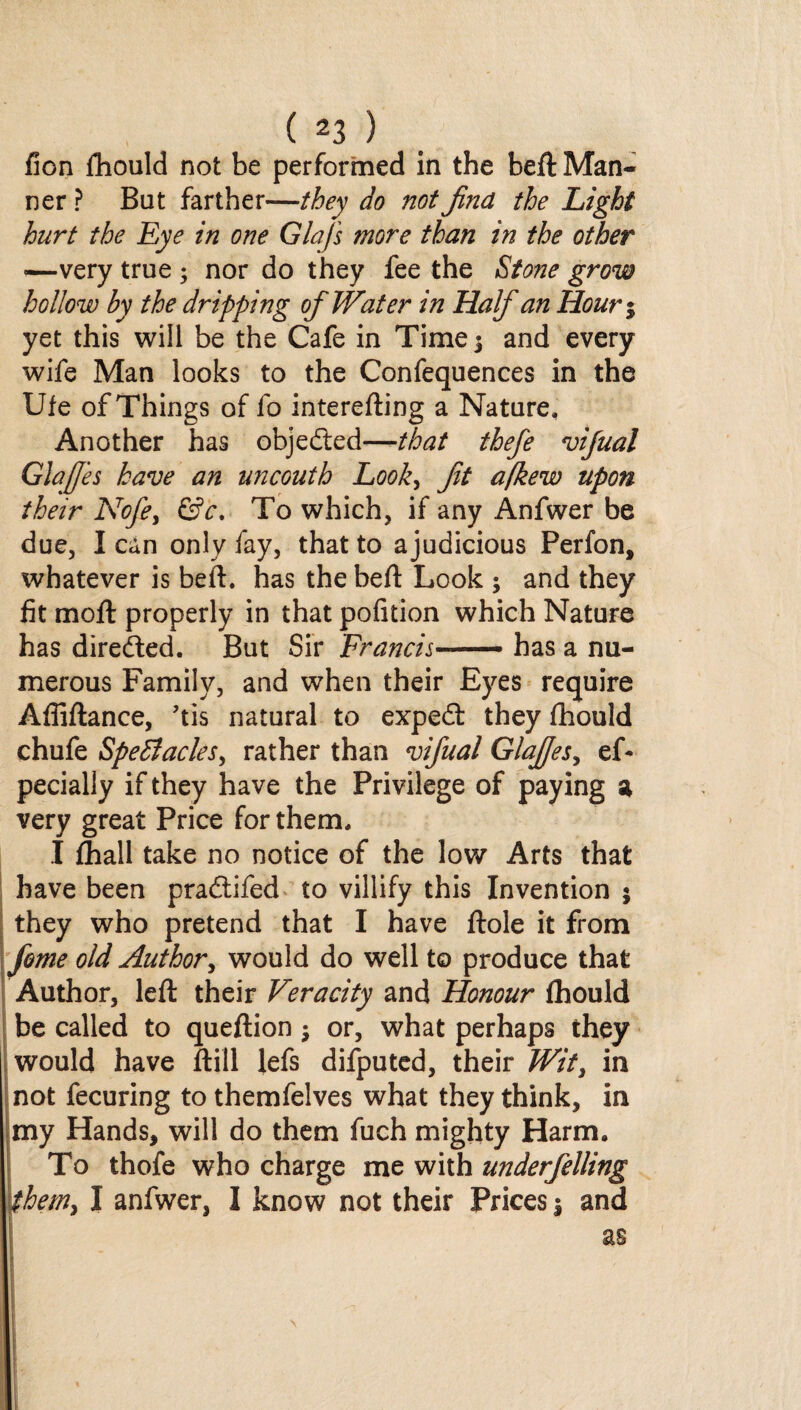 fion fhould not be performed in the beft Man¬ ner ? But farther—they do not find the Light hurt the Eye in one Glafs more than in the other ■—very true ; nor do they fee the Stone grow hollow by the dripping of Water in Half an Hour% yet this will be the Cafe in Time 3 and every wife Man looks to the Confequences in the IJfe of Things of fo interefting a Nature, Another has objected—-that thefe vifual Glaffes have an uncouth Look, fit afkew upon their Nofe, &c. To which, if any Anfwer be due, I can only fay, that to a judicious Perfon, whatever is beft. has the beft Look ; and they fit moil properly in that pofition which Nature has directed. But Sir Francis■ —- has a nu¬ merous Family, and when their Eyes require Afliftance, ’tis natural to expedf they fhould chufe SpeBacles, rather than vifual Glaffes, ef- pecially if they have the Privilege of paying a very great Price for them, I fhall take no notice of the low Arts that have been pradtifed to villify this Invention 5 they who pretend that I have ftole it from feme old Author, would do well to produce that Author, left their Veracity and Honour fhould be called to queftion $ or, what perhaps they would have ftill lefs difputed, their Wit, in not fecuring to themfelves what they think, in my Hands, will do them fuch mighty Harm, To thofe who charge me with underfelling them> I anfwer, I know not their Prices \ and as \