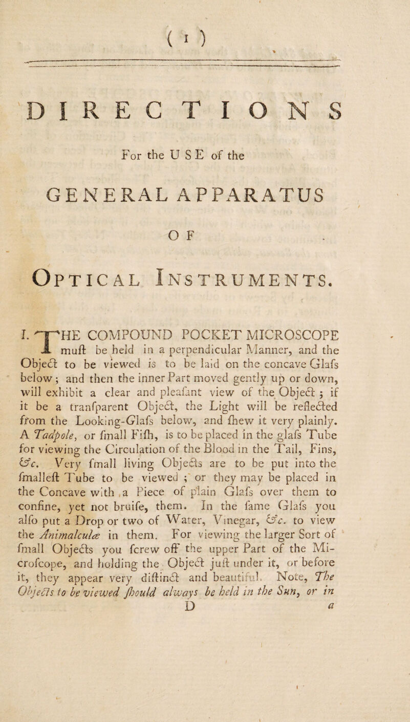 For the USE of the GENERAL APPARATUS O F Optical Instruments. I. qpHE COMPOUND POCKET MICROSCOPE A mu ft be held in a perpendicular Manner, and the Object to be viewed is to be laid on the concave Glafs below ; and then the inner Part moved gently up or down, will exhibit a clear and pleafant view of the Objebf ; if it be a tranfparent Qbjedf, the Light will be relieved from the Looking-Glafs below, and fhew it very plainly. A Tadpole, or finall Fifh, is to be placed in the glafs Tube for viewing the Circulation of the Blood in the Tail, Fins, &c. Very fmall living Objects are to be put into the fmalleft Tube to be viewed ; or they may be placed in the Concave with .a Piece of plain Glafs over them to confine, yet not bruife, them. In the fame Glafs you alfo put a Drop or two of Water, Vinegar, &c. to view thz Animalcules in them. For viewing the larger Sort of fmall Objecfts you fcrew off the upper Part of the Mi- crofcope, and holding the Qbjebf juft under it, or before it, they appear very diftincf and beautiful. Note, The Objects to be viewed Jhould always be held in the Sun, or in D a I