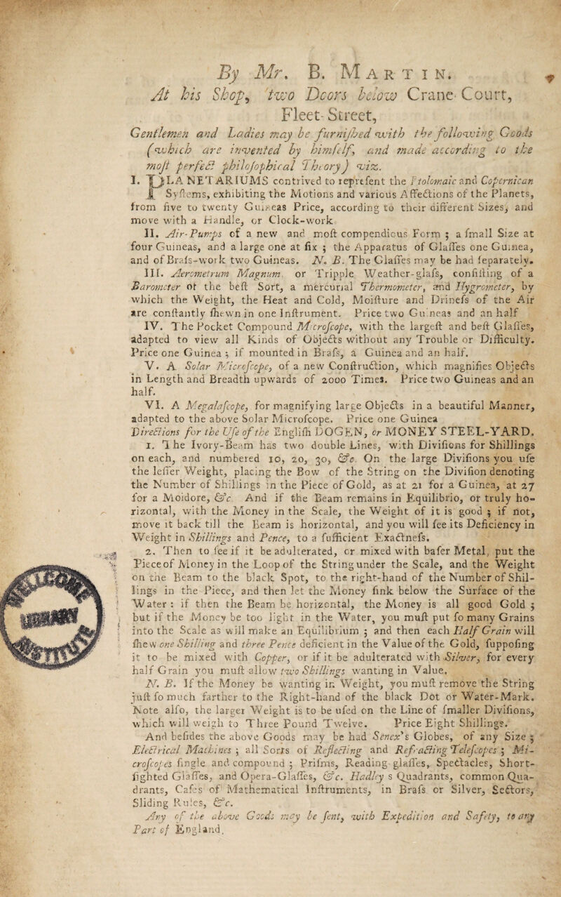 V At his Shop, 'two Doors lclow Crane Court, Fleet- Street, Gentlemen and Ladies may be furnijhed with the following Goods (which are invented by him [elf and made according to the mojt perfect philojophical TheoryJ viz. I. fjiLA NETARIUMS contrived to reprtfent the F tolomaic and Copernican J Syftems, exhibiting the Motions and various Affediions of the Planets, from five to twenty Guineas Price, according to their different Sizes, and move with a Handle, or Clock-work II. Air-Pumps of a new and moft compendious Form ; a lrnall Size at four Guineas, and a large one at fix ; the Apparatus of Glaffes one Gu.nea, and of Brafs-work two Guineas. 2V. B. The Glaffes may be had feparatelv. III. Aerometrum Magnum or Tripple Weather-glafs, confifting of a Barometer ot the beft Sort, a mercurial 'Thermometer, and Hygrometer, by which the Weight, the Heat and Cold, Moifture and Drinefs of the Air are conftantly fhewn in one Inftrument. Price two Guineas and an half IV. The Pocket Compound Iftcrofcopc, with the largeft arid beft Glafles, adapted to view all Kinds of Qbjedts without any Trouble or Difficulty. Price one Guinea; if mounted in Brafs, a Guinea and an half. V. A Solar Micrefcope, of a new Conftrudiion, which magnifies Objedts in Length and Breadth upwards of 2000 Times. Price two Guineas and an half. VI. A Megalafcope, for magnifying large Qbjedts in a beautiful Manner, adapted to the above Solar Microfcope. Price one Guinea Directions for the Ufe of the Englifh DOGEN, or MONEY STEEL-YARD. 1. The Ivory-Beam has two double Lines, with Divificms for Shillings on each, and numbered 10, 20, 30, On the large Divifions you ufe the lelier Weight, placing the Bow of the String on the Divifion denoting the Number of Shillings in the Piece of Gold, as at 21 for a Guinea, at 27 for a Moidore, &c And if the Beam remains in Equilibrio, or truly ho¬ rizontal, with the Money in the Scale, the Weight of it is good 5 if not, move it back till the Beam is horizontal, and you will fee its Deficiency in Weight in Shillings and Pence, to a fufficient Exa din el's. 2, Then to fee if it be aduherated, or mixed with bafer Metal, put the Pieceof Money in the Loop of the Stringunder the Scale, and the Weight on tne Beam to the black Spot, to the right-hand of the Number of Shil¬ lings in the Piece, and then let the Money fink below the Surface of the Water: if then the Beam be horizontal, the M.oney is all good Gold ; but if the Money be too light in the Water, you mufl put fo many Grains into the Scale as will make an Equilibrium 5 and then each Half Grain will fhew one Shilling and three Pence deficient in the Value of the Gold, fuppofing it to be mixed with Copper, or if it be adulterated with Silver, for every half Grain you mufl allow iu'o Shillings wanting in Value. 2V. B. If the Money be wanting in Weight, you mufl remove the String juft fo much farther to the Right-hand of the black Dot or Water-Mark. Note alfo, the larger Weight is to be ufed on the Line of fmaller Divifions, which will weigh to Three Pound Twelve. Price Eight Shillings. And befides the above Goods may be had Scncx's Globes, of any Size 5 EleEtrical Machines ; all Sorts of Reflecting and RefraBing Telefcopes ; Mi - crofcopes fingle and compound; Prilms, Reading glaffes, Spedbacles, Short- fighted Glaffes, and Opera-Glaffes, &c. Hadley s Quadrants, common Qua¬ drants, Cafes of Mathematical inftruments, in Brafs or Silver, Sectors, Sliding Rules, Any of tie above Good: may be fent, with Expedition and Safety, to any Pari ef England, A *