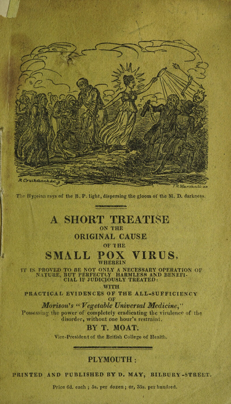 The Hy;einn rays of the B. P. light, dispersing the gloom of the M. D. darkness. A SHORT TREATISE ON THE ORIGINAL CAUSE OF THE SMALL POX VIRUS, WHEREIN IT IS PROVED TO BE NOT ONLY A NECESSARY OPERATION OF NATURE, BUT PERFECTLY HARMLESS AND BENEFI¬ CIAL IF JUDICIOUSLY TREATED: WITH PRACTICAL EVIDENCES OF THE ALL-SUFFICIENCY OF Morison's “ Vegetable Universal Medicine,” Possessing’ the power of completely eradicating- the virulence of the disorder, without one hour’s restraint. BY T. MOAT. Vice-President of the British College of Health. PLYMOUTH : / SsmWmsmi ! * / ■ PRINTED AND PUBLISHED BY D. MAY, BILBURY-STREET