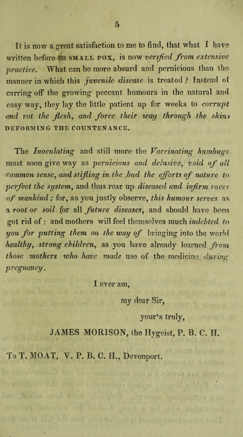 It is now a great satisfaction to me to find, that what I have written before on small pox, is now verified from extensive jpractice. What can be more absurd and pernicious than the manner in which this juvenile disease is treated ? Instead ot earring off the growing peccant humours in the natural and easy way, they lay the little patient up for weeks to corrupt and rot the flesh, and force their way through the skim DEFORMING THE COUNTENANCE. The Inoculating and still more the Vaccinating humbugs must soon give way as pernicious and delusive, void of all common sense, and stifling in the bud the efforts of nature to perfect the system, and thus rear up diseased and infirm races of mankind; for, as you justly observe, this humour serves as a root or soil for all future diseases, and should have been got rid of: and mothers will feel themselves much indebted to you for putting them on the way of bringing into the world healthy, strong children, as you have already learned from those mothers who have made use of the medicine during pregnancy. I ever am, my dear Sir, your’s truly, JAMES MORISON, the Hygeist, P. B. C. H. To T. MOAT, V. P. B. C. H., Devonport.