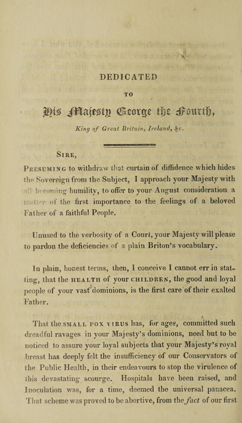 DEDICATED TO JWafegtj) ©eorp tf$z dPotnil), King of Great Britain, Ireland, <Sfc. Sire, Presuming to withdraw that curtain of diffidence which hides the Sovereign from the Subject, I approach your Majesty with aH becoming humility, to offer to your August consideration a matter of the first importance to the feelings of a beloved Father of a faithful People. Unused to the verbosity of a Court, your Majesty will please to pardon the deficiencies of a plain Briton’s vocabulary. In plain, honest terms, then, I conceive I cannot err in staf¬ fing, that the health of your children, the good and loyal people of your vast dominions, is the first care of their exalted Father. * That the small pox virus has, for ages, committed such dreadful ravages in your Majesty’s dominions, need but to be noticed to assure your loyal subjects that your Majesty’s royal breast has deeply felt the insufficiency of our Conservators of the Public Health, in their endeavours to stop the virulence of this devastating scourge. Hospitals have been raised, and Inoculation was, for a time, deemed the universal panacea. That scheme was proved to be abortive, from the fact of our first