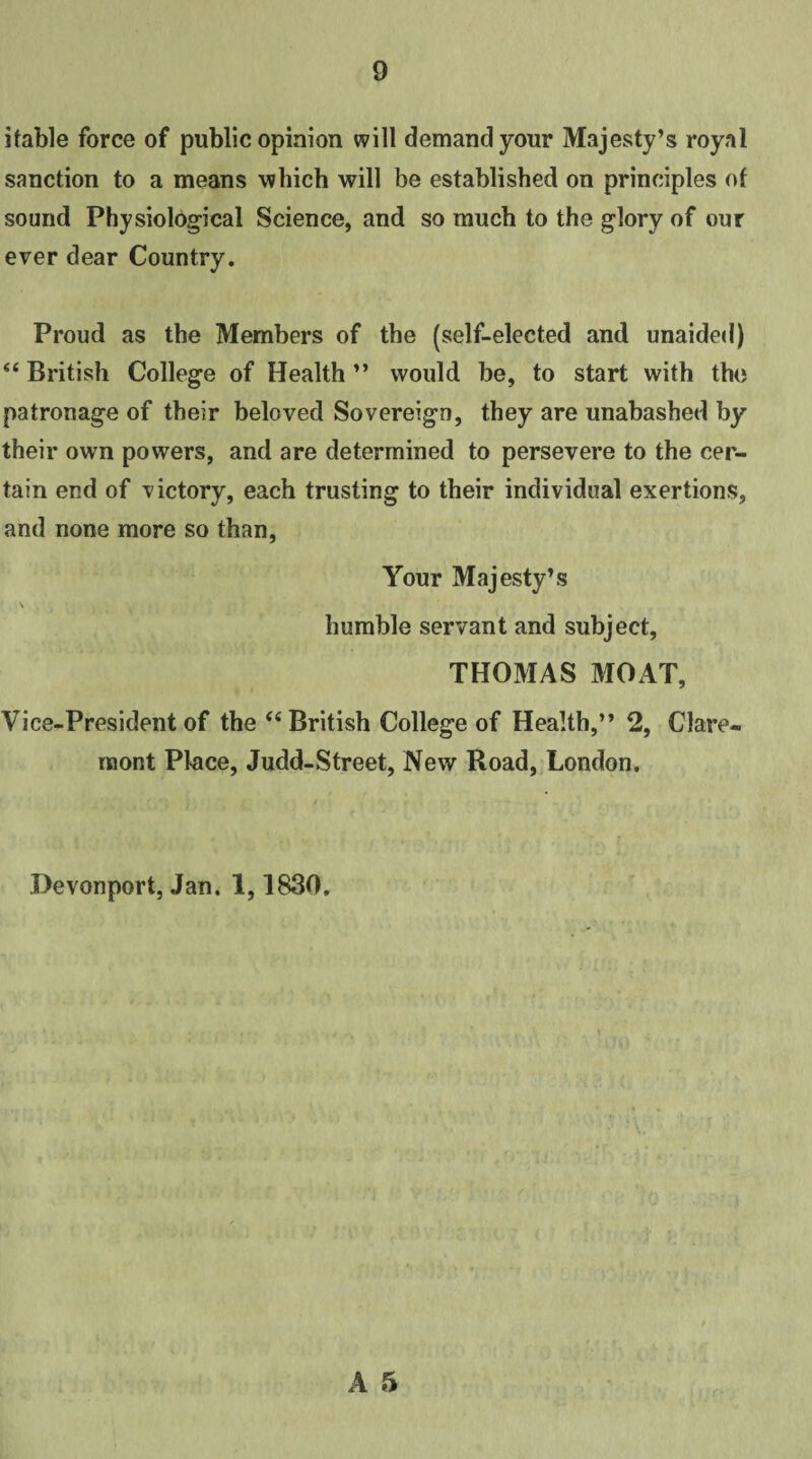 itable force of public opinion will demand your Majesty’s royal sanction to a means 'which will be established on principles of sound Physiological Science, and so much to the glory of our ever dear Country. Proud as the Members of the (self-elected and unaided) “British College of Health” would be, to start with the patronage of their beloved Sovereign, they are unabashed by their own powers, and are determined to persevere to the cer¬ tain end of victory, each trusting to their individual exertions, and none more so than, Your Majesty’s \ . humble servant and subject, THOMAS MOAT, Vice-President of the “British College of Health,” 2, Clare¬ mont Place, Judd-Street, New Road, London, Devonport, Jan. 1,1830,