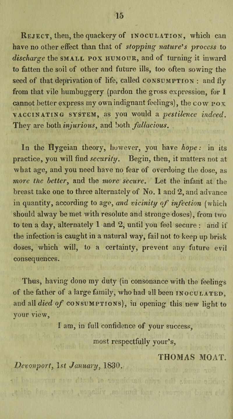 Reject, then, the quackery of inoculation, which can have no other effect than that of stopping nature's process to discharge the small pox humour, and of turning it inward to fatten the soil of other and future ills, too often sowing the seed of that deprivation of life, called consumption : and fly from that vile humbuggery (pardon the gross expression, for I cannot better express my own indignant feelings), the cow pox vaccinating system, as you would a pestilence indeed. They are both injurious, and both fallacious. In the Hygeian theory, however, you have hope: in its practice, you will find security. Begin, then, it matters not at what age, and you need have no fear of overdoing the dose, as more the better, and the more secure. Let the infant at the breast take one to three alternately of No. 1 and 2, and advance in quantity, according to age, and vicinity of infection (which should alway be met with resolute and stronge doses), from two to ten a day, alternately 1 and 2, until you feel secure : and if the infection is caught in a natural way, fail not to keep up brisk doses, which will, to a certainty, prevent any future evil consequences. Thus, having done my duty (in consonance with the feelings of the father of a large family, who had all been inoculated, and all died of consumptions), in opening this new light to your view, I am, in full confidence of your success, most respectfully your’s, THOMAS MOAT. Devonport, 1st January, 1830.