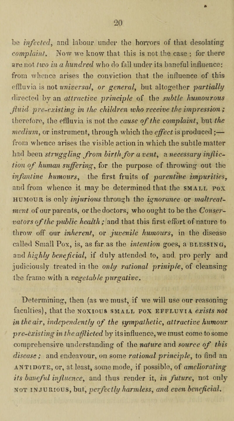 bo infected, and labour under the horrors of that desolating complaint. Now we know that this is not the case : for there are not two in a hundred who do fail under its baneful influence: from whence arises the conviction that the influence of this effluvia is not universal, or general, but altogether partially directed by an attractive principle of the subtle humourous fluid pre-existing in the children who receive the impression ; therefore, the effluvia is not the cause of the complaint, but the medium, or instrument, through which the effect is produced ;— from whence arises the visible action in which the subtle matter had been struggling from birth for a vent, a necessary inflic¬ tion of human suffering, for the purpose of throwing out the infantine humours, the first fruits of parentihe impurities, and from whence it may be determined that the small pox humour is only injurious through the ignorance or maltreat¬ ment of our parents, or the doctors, who ought to be the Conser¬ vators of the public health ; and that this first effort of nature to throw off our inherent, or juvenile humours, in the disease called Small Pox, is, as far as the intention goes, a blessing, and highly beneficial, if duly attended to, and, pro perly and judiciously treated in the only rational prinip/e, of cleansing the frame with a vegetable purgative. Determining, then (as we must, if we will use our reasoning faculties), that the noxious small pox effluvia exists not in the air, independently of the sympathetic, attractive humour pre-existing in the afflicted by its influence, we must come to some comprehensive understanding of the nature and source of this disease ; and endeavour, on some rational principle, to find an antidote, or, at least, some mode, if possible, of ameliorating its baneful influence, and thus render it, in future, not only not injurious, but, perfectly harmless, and even beneficial.