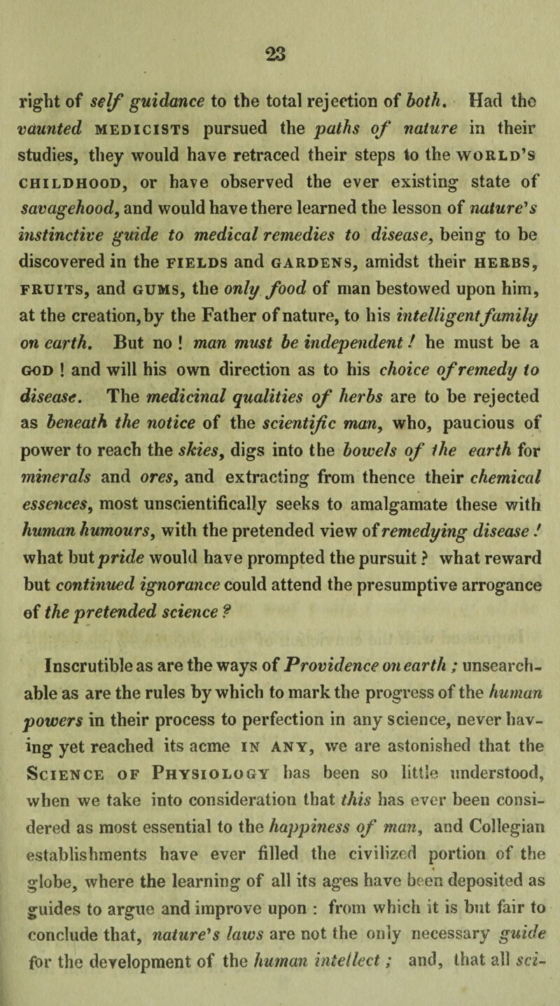 right of self guidance to the total rejection of both. Had the vaunted medicists pursued the paths of nature in their studies, they would have retraced their steps to the world’s childhood, or have observed the ever existing state of savagehood, and would have there learned the lesson of nature's instinctive guide to medical remedies to disease, being to be discovered in the fields and gardens, amidst their herbs, fruits, and gums, the only food of man bestowed upon him, at the creation, by the Father of nature, to his intelligentfamily on earth. But no ! man must be independent! he must be a god ! and will his own direction as to his choice of remedy to disease. The medicinal qualities of herbs are to be rejected as beneath the notice of the scientific man, who, paucious of power to reach the skies, digs into the bowels of the earth for minerals and ores, and extracting from thence their chemical essences, most unscientifically seeks to amalgamate these with human humours, with the pretended view of remedying disease / what but pride would have prompted the pursuit ? what reward but continued ignorance could attend the presumptive arrogance of the pretended science ? Inscrutible as are the ways of Providence on earth ; unsearch¬ able as are the rules by which to mark the progress of the human powers in their process to perfection in any science, never hav¬ ing yet reached its acme in any, we are astonished that the Science of Physiology has been so little understood, when we take into consideration that this has ever been consi¬ dered as most essential to the happiness of man, and Collegian establishments have ever filled the civilized portion of the ♦ globe, where the learning of all its ages have been deposited as guides to argue and improve upon : from which it is but fair to conclude that, nature's laws are not the only necessary guide for the development of the human intellect; and, that all sci-