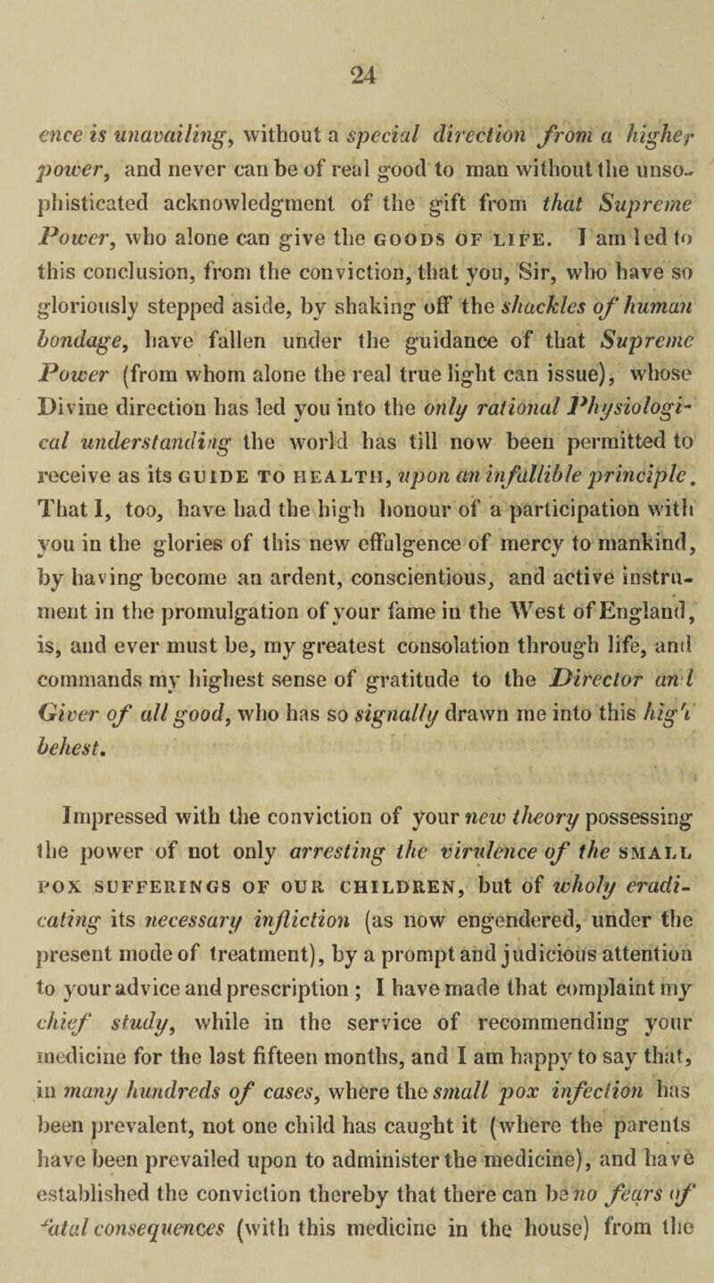 ence is unavailing, without a special direction from a higher power, and never can be of real good to man without the unso¬ phisticated acknowledgment of the gift from that Supreme Power, who alone can give the goods of life. I am led to this conclusion, from the conviction, that you, Sir, who have so gloriously stepped aside, by shaking off the shackles of human bondage, have fallen under the guidance of that Supreme Power (from whom alone the real true light can issue), whose Divine direction has led you into the only rational Physiologi¬ cal understanding the world has till now been permitted to receive as its guide to health, upon cm infallible principle. That I, too, have had the high honour of a participation with you in the glories of this new effulgence of mercy to mankind, by having become an ardent, conscientious, and active instru¬ ment in the promulgation of vour fame in the West of England, is, and ever must be, my greatest consolation through life, and commands my highest sense of gratitude to the Director an l Gi ver of all good, who has so signally drawn me into this high' behest. Impressed with the conviction of your new theory possessing the power of not only arresting the virulence of the small pox sufferings of our children, but of wholy eradi¬ cating its necessary infiction (as now engendered, under the present mode of treatment), by a prompt and judicious attention to your advice and prescription ; I have made that complaint my chief study, while in the service of recommending your medicine for the last fifteen months, and I am happy to say that, in many hundreds of cases, where the small pox infection has been prevalent, not one child has caught it (where the parents have been prevailed upon to administer the medicine), and have established the conviction thereby that there can bsno fears of *atal consequences (with this medicine in the house) from the