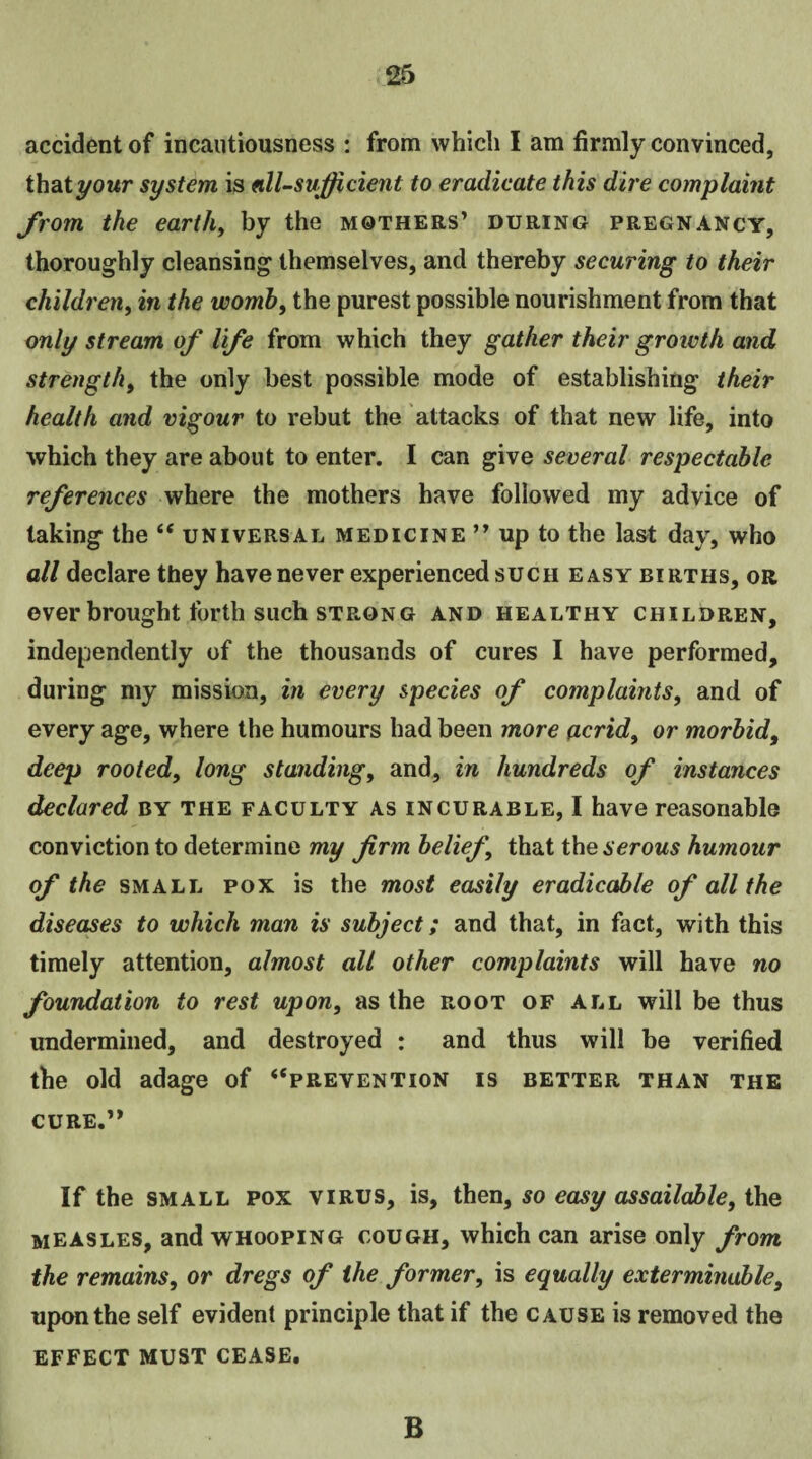 accident of incautiousness : from which I am firmly convinced, that your system is nil-sufficient to eradicate this dire complaint from the earth, by the mothers’ during pregnancy, thoroughly cleansing themselves, and thereby securing to their children, in the womb, the purest possible nourishment from that only stream of life from which they gather their groivth and strength, the only best possible mode of establishing their health and vigour to rebut the attacks of that new life, into which they are about to enter. I can give several respectable references where the mothers have followed my advice of taking the “ universal medicine ” up to the last day, who all declare they have never experienced such easy births, or ever brought forth such strong and healthy children, independently of the thousands of cures I have performed, during my mission, in every species of complaints, and of every age, where the humours had been more acrid, or morbid, deep rooted, long standing, and, in hundreds of instances declared by the faculty as incurable, I have reasonable conviction to determine my firm belief, that the serous humour of the small pox is the most easily eradicable of all the diseases to which man is subject; and that, in fact, with this timely attention, almost all other complaints will have no foundation to rest upon, as the root of all will be thus undermined, and destroyed : and thus will be verified the old adage of “prevention is better than the cure.” If the small pox virus, is, then, so easy assailable, the measles, and whooping cough, which can arise only from the remains, or dregs of the former, is equally exterminable, upon the self evident principle that if the cause is removed the effect must cease. B