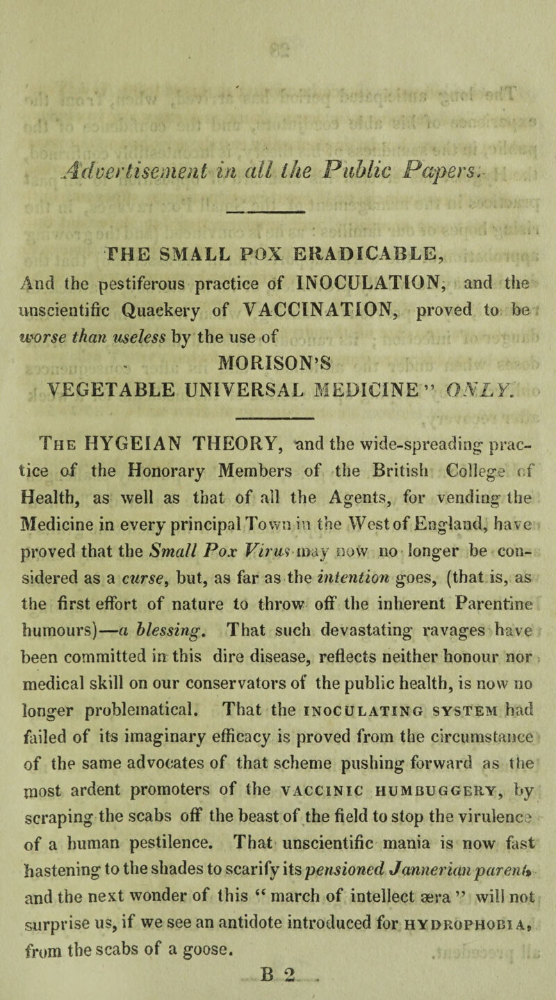 Advertisement in all ike Public Papers, THE SMALL POX ERADICABLE, And (he pestiferous practice of INOCULATION, and the unscientific Quackery of VACCINATION, proved to be worse than useless by the use of MORISON’S VEGETABLE UNIVERSAL MEDICINE” ONLY. The HYGEIAN THEORY, and the wide-spreading-prac¬ tice of the Honorary Members of the British College of Health, as well as that of all the Agents, for vending the Medicine in every principal Town in the West of England, have proved that the Small Pox Virus may now no longer be con¬ sidered as a curse, but, as far as the intention goes, (that is, as the first effort of nature to throw off the inherent Parentine humours)—a blessing. That such devastating ravages have been committed in this dire disease, reflects neither honour nor medical skill on our conservators of the public health, is now no longer problematical. That the inoculating system had failed of its imaginary efficacy is proved from the circumstance of the same advocates of that scheme pushing forward as the most ardent promoters of the vaccinic humbuggery, by scraping the scabs off the beast of the field to stop the virulence of a human pestilence. That unscientific mania is now fast hastening to the shades to scarify its pensioned Jannerian parent* and the next wonder of this “ march of intellect sera ” will not surprise us, if we see an antidote introduced for hydrophobia* from the scabs of a goose. B 2. -